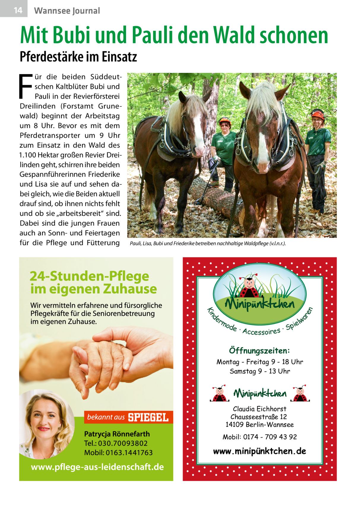 14  Wannsee Journal  Mit Bubi und Pauli den Wald schonen  Pferdestärke im Einsatz  F  Pauli, Lisa, Bubi und Friederike betreiben nachhaltige Waldpflege (v.l.n.r.).  d Kin  ar en  ür die beiden Süddeutschen Kaltblüter Bubi und Pauli in der Revierförsterei Dreilinden (Forstamt Grunewald) beginnt der Arbeitstag um 8  Uhr. Bevor es mit dem Pferdetransporter um 9  Uhr zum Einsatz in den Wald des 1.100 Hektar großen Revier Dreilinden geht, schirren ihre beiden Gespannführerinnen Friederike und Lisa sie auf und sehen dabei gleich, wie die Beiden aktuell drauf sind, ob ihnen nichts fehlt und ob sie „arbeitsbereit“ sind. Dabei sind die jungen Frauen auch an Sonn- und Feiertagen für die Pflege und Fütterung  er lw mo pie de · Accessoires · S  Öffnungszeiten: Montag - Freitag 9 - 18 Uhr Samstag 9 - 13 Uhr  Claudia Eichhorst Chausseestraße 12 14109 Berlin-Wannsee Mobil: 0174 - 709 43 92  www.minipünktchen.de