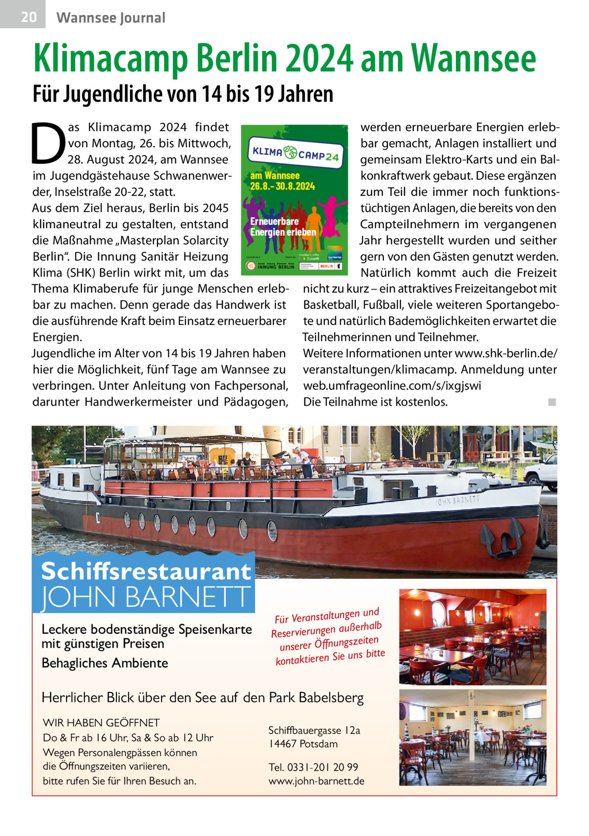 20  Gesundheit Wannsee Journal  Klimacamp Berlin 2024 am Wannsee  Für Jugendliche von 14 bis 19 Jahren  D  as Klimacamp 2024 findet werden erneuerbare Energien erlebvon Montag, 26. bis Mittwoch, bar gemacht, Anlagen installiert und 28. August 2024, am Wannsee gemeinsam Elektro-Karts und ein Balim Jugendgästehause Schwanenwer- am Wannsee konkraftwerk gebaut. Diese ergänzen 26.8.–30.8.2024 der, Inselstraße 20-22, statt. zum Teil die immer noch funktionsAus dem Ziel heraus, Berlin bis 2045 tüchtigen Anlagen, die bereits von den Erneuerbare klimaneutral zu gestalten, entstand Campteilnehmern im vergangenen Energien erleben die Maßnahme „Masterplan Solarcity Jahr hergestellt wurden und seither Berlin“. Die Innung Sanitär Heizung gern von den Gästen genutzt werden. Klima (SHK) Berlin wirkt mit, um das Natürlich kommt auch die Freizeit Thema Klimaberufe für junge Menschen erleb- nicht zu kurz – ein attraktives Freizeitangebot mit bar zu machen. Denn gerade das Handwerk ist Basketball, Fußball, viele weiteren Sportangebodie ausführende Kraft beim Einsatz erneuerbarer te und natürlich Bademöglichkeiten erwartet die Energien. Teilnehmerinnen und Teilnehmer. Jugendliche im Alter von 14 bis 19 Jahren haben Weitere Informationen unter www.shk-berlin.de/ hier die Möglichkeit, fünf Tage am Wannsee zu veranstaltungen/klimacamp. Anmeldung unter verbringen. Unter Anleitung von Fachpersonal, web.umfrageonline.com/s/ixgjswi darunter Handwerkermeister und Pädagogen, Die Teilnahme ist kostenlos. ◾ Veranstaltet durch:  Gefördert von:  Schiffsrestaurant  JOHN BARNETT  Leckere bodenständige Speisenkarte mit günstigen Preisen Behagliches Ambiente  en und Für Veranstaltung ßerhalb au n ge un Reservier szeiten unserer Öffnung uns bitte kontaktieren Sie  Herrlicher Blick über den See auf den Park Babelsberg WIR HABEN GEÖFFNET Do & Fr ab 16 Uhr, Sa & So ab 12 Uhr Wegen Personalengpässen können die Öffnungszeiten variieren, bitte rufen Sie für Ihren Besuch an.  Schiffbauergasse 12a 14467 Potsdam Tel. 0331-201 20 99 www.john-barnett.de