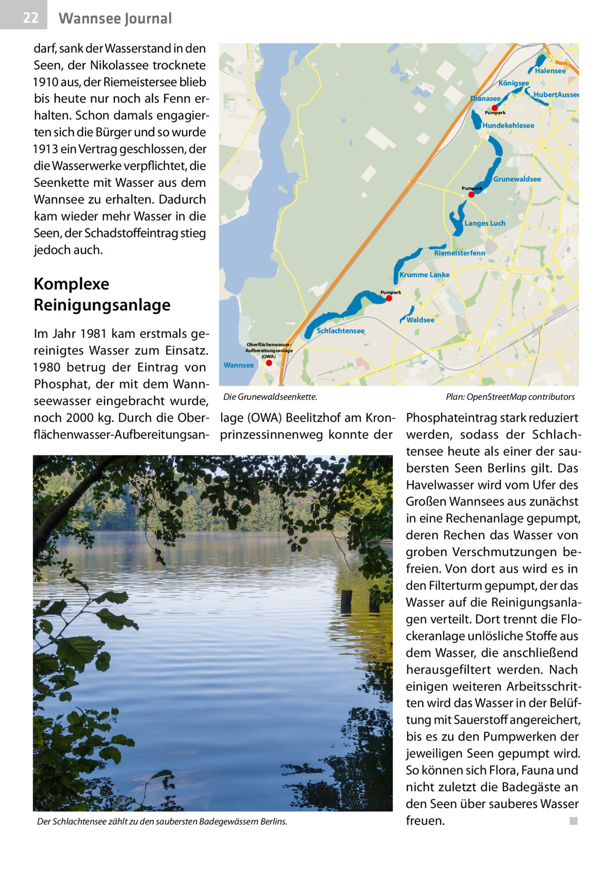 22  Wannsee Journal  darf, sank der Wasserstand in den Seen, der Nikolassee trocknete 1910 aus, der Riemeistersee blieb bis heute nur noch als Fenn erhalten. Schon damals engagierten sich die Bürger und so wurde 1913 ein Vertrag geschlossen, der die Wasserwerke verpflichtet, die Seenkette mit Wasser aus dem Wannsee zu erhalten. Dadurch kam wieder mehr Wasser in die Seen, der Schadstoffeintrag stieg jedoch auch.  Halensee Königsee Dianasee  HubertAussee  Pumperk  Hundekehlesee  Grunewaldsee Pumperk  Langes Luch  Riemeisterfenn Krumme Lanke  Komplexe Reinigungsanlage  Pumperk  Waldsee Schlachtensee Im Jahr 1981 kam erstmals gereinigtes Wasser zum Einsatz. 1980 betrug der Eintrag von Wannsee Phosphat, der mit dem WannPlan: OpenStreetMap contributors seewasser eingebracht wurde, Die Grunewaldseenkette.� noch 2000 kg. Durch die Ober- lage (OWA) Beelitzhof am Kron- Phosphateintrag stark reduziert flächenwasser-Aufbereitungsan- prinzessinnenweg konnte der werden, sodass der Schlachtensee heute als einer der saubersten Seen Berlins gilt. Das Havelwasser wird vom Ufer des Großen Wannsees aus zunächst in eine Rechenanlage gepumpt, deren Rechen das Wasser von groben Verschmutzungen befreien. Von dort aus wird es in den Filterturm gepumpt, der das Wasser auf die Reinigungsanlagen verteilt. Dort trennt die Flockeranlage unlösliche Stoffe aus dem Wasser, die anschließend herausgefiltert werden. Nach einigen weiteren Arbeitsschritten wird das Wasser in der Belüftung mit Sauerstoff angereichert, bis es zu den Pumpwerken der jeweiligen Seen gepumpt wird. So können sich Flora, Fauna und nicht zuletzt die Badegäste an den Seen über sauberes Wasser Der Schlachtensee zählt zu den saubersten Badegewässern Berlins. freuen.� ◾ OberflächenwasserAufbereitungsanlage (OWA)