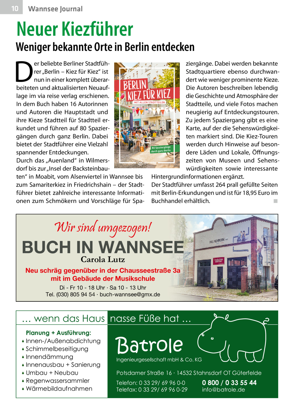 10  Wannsee Journal  Neuer Kiezführer  Weniger bekannte Orte in Berlin entdecken  D  er beliebte Berliner Stadtfühziergänge. Dabei werden bekannte Stadtquartiere ebenso durchwanrer „Berlin – Kiez für Kiez“ ist nun in einer komplett überardert wie weniger prominente Kieze. beiteten und aktualisierten NeuaufDie Autoren beschreiben lebendig die Geschichte und Atmosphäre der lage im via reise verlag erschienen. mit allen stadtteilen Stadtteile, und viele Fotos machen In dem Buch haben 16 Autorinnen und Autoren die Hauptstadt und neugierig auf Entdeckungstouren. ihre Kieze Stadtteil für Stadtteil erZu jedem Spaziergang gibt es eine kundet und führen auf 80 SpazierKarte, auf der die Sehenswürdigkeigängen durch ganz Berlin. Dabei ten markiert sind. Die Kiez-Touren bietet der Stadtführer eine Vielzahl werden durch Hinweise auf beson80 Spaziergänge durch ganz Berlin dere Läden und Lokale, Öffnungsspannender Entdeckungen. Durch das „Auenland“ in Wilmerszeiten von Museen und Sehensdorf bis zur „Insel der Backsteinbauwürdigkeiten sowie interessante ten“ in Moabit, vom Alsenviertel in Wannsee bis Hintergrundinformationen ergänzt. zum Samariterkiez in Friedrichshain – der Stadt- Der Stadtführer umfasst 264 prall gefüllte Seiten führer bietet zahlreiche interessante Informati- mit Berlin-Erkundungen und ist für 18,95 Euro im onen zum Schmökern und Vorschläge für Spa- Buchhandel erhältlich. ◾  Berlin Kiez für Kiez  Wir sind umgezogen!  BUCH IN WANNSEE Carola Lutz  Neu schräg gegenüber in der Chausseestraße 3a mit im Gebäude der Musikschule Di - Fr 10 - 18 Uhr · Sa 10 - 13 Uhr Tel. (030) 805 94 54 · buch-wannsee@gmx.de  … wenn das Haus nasse Füße hat … Planung + Ausführung: Innen-/Außenabdichtung  Schimmelbeseitigung  Innendämmung  Innenausbau + Sanierung  Umbau + Neubau  Regenwassersammler  Wärmebildaufnahmen    Batrole  Ingenieurgesellschaft mbH & Co. KG  Potsdamer Straße 16 ∙ 14532 Stahnsdorf OT Güterfelde Telefon: 0 33 29/ 69 96 0-0 Telefax: 0 33 29/ 69 96 0-29  0 800 / 0 33 55 44 info@batrole.de