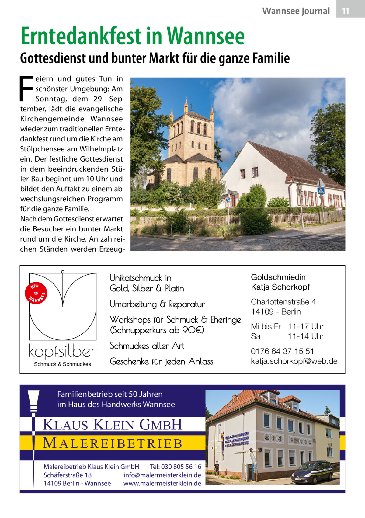 Wannsee Journal  Erntedankfest in Wannsee  Gottesdienst und bunter Markt für die ganze Familie  F  eiern und gutes Tun in schönster Umgebung: Am Sonntag, dem 29.  September, lädt die evangelische Kirchengemeinde Wannsee wieder zum traditionellen Erntedankfest rund um die Kirche am Stölpchensee am Wilhelmplatz ein. Der festliche Gottesdienst in dem beeindruckenden Stüler-Bau beginnt um 10 Uhr und bildet den Auftakt zu einem abwechslungsreichen Programm für die ganze Familie. Nach dem Gottesdienst erwartet die Besucher ein bunter Markt rund um die Kirche. An zahlreichen Ständen werden Erzeug S  EE  NEU IN W ANN  Unikatschmuck in Gold, Silber & Platin  Goldschmiedin Katja Schorkopf  Umarbeitung & Reparatur  Charlottenstraße 4 14109 - Berlin  Workshops für Schmuck & Eheringe (Schnupperkurs ab 90€)  kopfsilber Schmuck & Schmuckes  Schmuckes aller Art Geschenke für jeden Anlass  Familienbetrieb seit 50 Jahren im Haus des Handwerks Wannsee  KLAUS KLEIN GMBH MALEREIBETRIEB Malereibetrieb Klaus Klein GmbH Tel: 030 805 56 16 Schäferstraße 18 info@malermeisterklein.de 14109 Berlin - Wannsee www.malermeisterklein.de  Mi bis Fr 11-17 Uhr Sa 11-14 Uhr 0176 64 37 15 51 katja.schorkopf@web.de  11