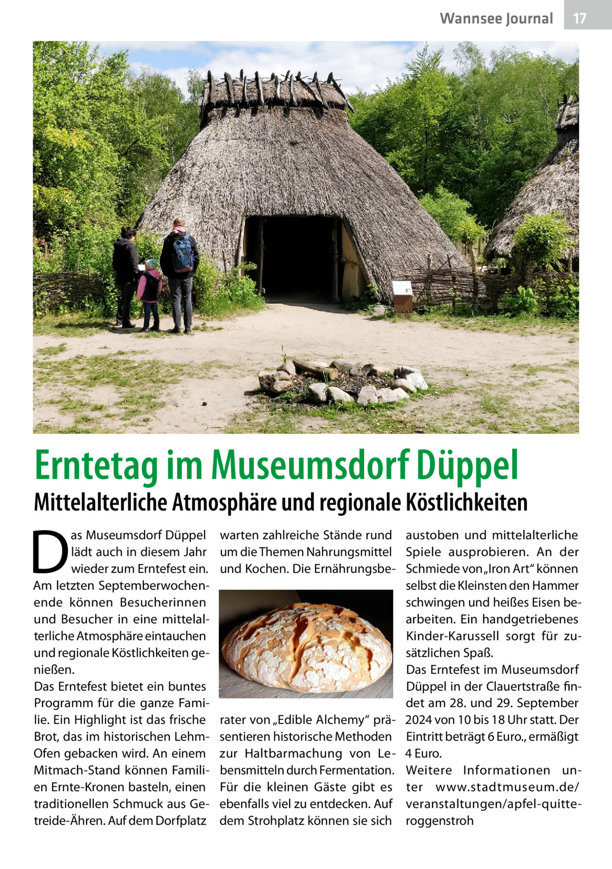 Wannsee Journal  17  Erntetag im Museumsdorf Düppel  Mittelalterliche Atmosphäre und regionale Köstlichkeiten  D  as Museumsdorf Düppel lädt auch in diesem Jahr wieder zum Erntefest ein. Am letzten Septemberwochenende können Besucherinnen und Besucher in eine mittelalterliche Atmosphäre eintauchen und regionale Köstlichkeiten genießen. Das Erntefest bietet ein buntes Programm für die ganze Familie. Ein Highlight ist das frische Brot, das im historischen LehmOfen gebacken wird. An einem Mitmach-Stand können Familien Ernte-Kronen basteln, einen traditionellen Schmuck aus Getreide-Ähren. Auf dem Dorfplatz  warten zahlreiche Stände rund austoben und mittelalterliche um die Themen Nahrungsmittel Spiele ausprobieren. An der und Kochen. Die Ernährungsbe- Schmiede von „Iron Art“ können selbst die Kleinsten den Hammer schwingen und heißes Eisen bearbeiten. Ein handgetriebenes Kinder-Karussell sorgt für zusätzlichen Spaß. Das Erntefest im Museumsdorf Düppel in der Clauertstraße findet am 28. und 29. September rater von „Edible Alchemy“ prä- 2024 von 10 bis 18 Uhr statt. Der sentieren historische Methoden Eintritt beträgt 6 Euro., ermäßigt zur Haltbarmachung von Le- 4 Euro. bensmitteln durch Fermentation. Weitere Informationen unFür die kleinen Gäste gibt es ter www.stadtmuseum.de/ ebenfalls viel zu entdecken. Auf veranstaltungen/apfel-quittedem Strohplatz können sie sich roggenstroh