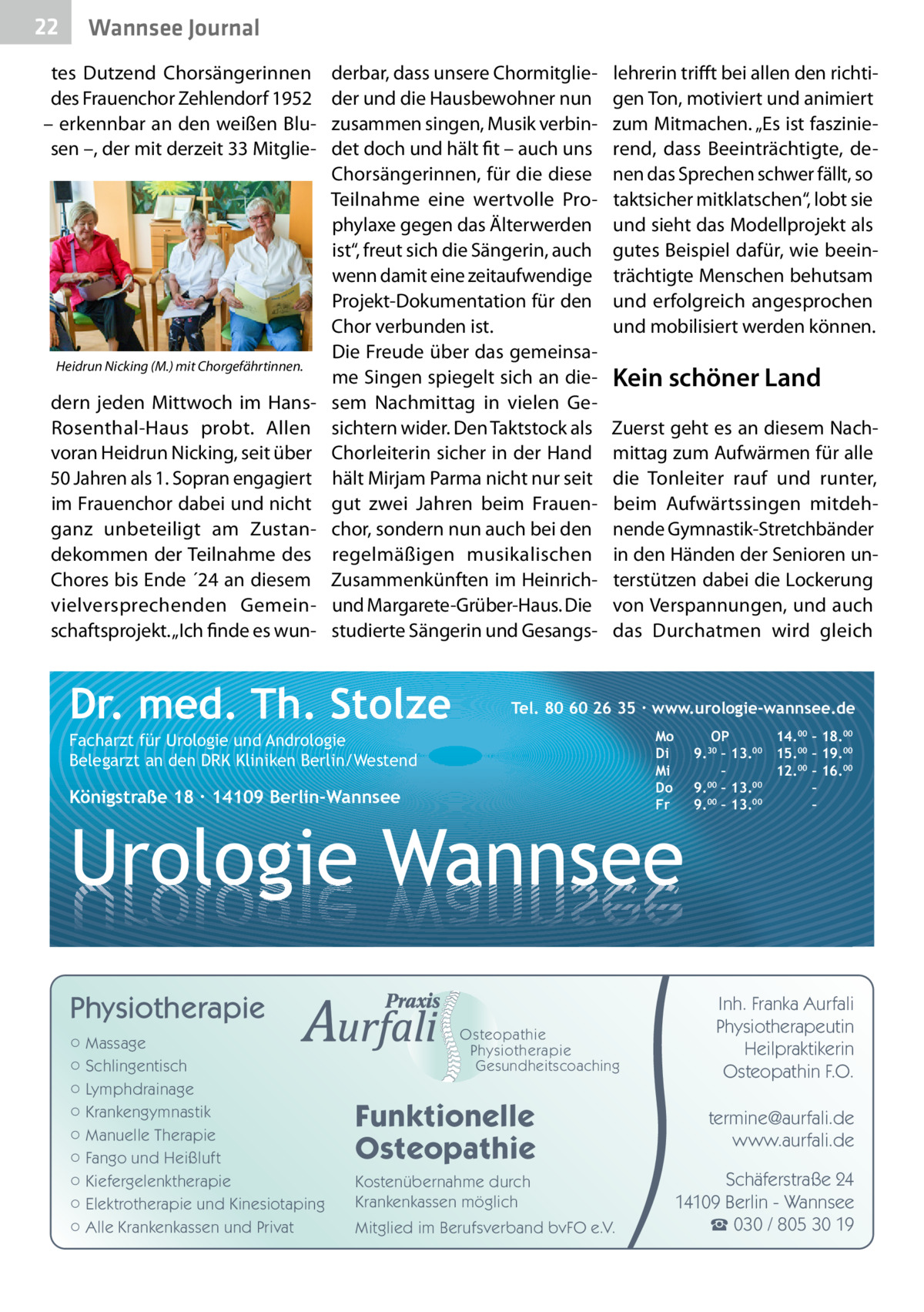 22  Wannsee Journal  tes Dutzend Chorsängerinnen des Frauenchor Zehlendorf 1952 – erkennbar an den weißen Blusen –, der mit derzeit 33 Mitglie Heidrun Nicking (M.) mit Chorgefährtinnen.  dern jeden Mittwoch im HansRosenthal-Haus probt. Allen voran Heidrun Nicking, seit über 50 Jahren als 1. Sopran engagiert im Frauenchor dabei und nicht ganz unbeteiligt am Zustandekommen der Teilnahme des Chores bis Ende ´24 an diesem vielversprechenden Gemeinschaftsprojekt. „Ich finde es wun derbar, dass unsere Chormitglieder und die Hausbewohner nun zusammen singen, Musik verbindet doch und hält fit – auch uns Chorsängerinnen, für die diese Teilnahme eine wertvolle Prophylaxe gegen das Älterwerden ist“, freut sich die Sängerin, auch wenn damit eine zeitaufwendige Projekt-Dokumentation für den Chor verbunden ist. Die Freude über das gemeinsame Singen spiegelt sich an diesem Nachmittag in vielen Gesichtern wider. Den Taktstock als Chorleiterin sicher in der Hand hält Mirjam Parma nicht nur seit gut zwei Jahren beim Frauenchor, sondern nun auch bei den regelmäßigen musikalischen Zusammenkünften im Heinrichund Margarete-Grüber-Haus. Die studierte Sängerin und Gesangs Dr. med. Th. Stolze  lehrerin trifft bei allen den richtigen Ton, motiviert und animiert zum Mitmachen. „Es ist faszinierend, dass Beeinträchtigte, denen das Sprechen schwer fällt, so taktsicher mitklatschen“, lobt sie und sieht das Modellprojekt als gutes Beispiel dafür, wie beeinträchtigte Menschen behutsam und erfolgreich angesprochen und mobilisiert werden können.  Kein schöner Land Zuerst geht es an diesem Nachmittag zum Aufwärmen für alle die Tonleiter rauf und runter, beim Aufwärtssingen mitdehnende Gymnastik-Stretchbänder in den Händen der Senioren unterstützen dabei die Lockerung von Verspannungen, und auch das Durchatmen wird gleich  Tel. 80 60 26 35 ∙ www.urologie-wannsee.de Mo Di Mi Do Fr  Facharzt für Urologie und Andrologie Belegarzt an den DRK Kliniken Berlin/Westend  Königstraße 18 ∙ 14109 Berlin-Wannsee  –  Urologie Wannsee Physiotherapie ○ Massage ○ Schlingentisch ○ Lymphdrainage ○ Krankengymnastik ○ Manuelle Therapie ○ Fango und Heißluft ○ Kiefergelenktherapie ○ Elektrotherapie und Kinesiotaping ○ Alle Krankenkassen und Privat  Osteopathie Physiotherapie Gesundheitscoaching  Funktionelle Osteopathie Kostenübernahme durch Krankenkassen möglich Mitglied im Berufsverband bvFO e.V.  OP 14.00 – 18.00 9.30 – 13.00 15.00 – 19.00 – 12.00 – 16.00 9.00 – 13.00 – 9.00 – 13.00 –  Inh. Franka Aurfali Physiotherapeutin Heilpraktikerin Osteopathin F.O. termine@aurfali.de www.aurfali.de Schäferstraße 24 14109 Berlin - Wannsee ☎ 030 / 805 30 19