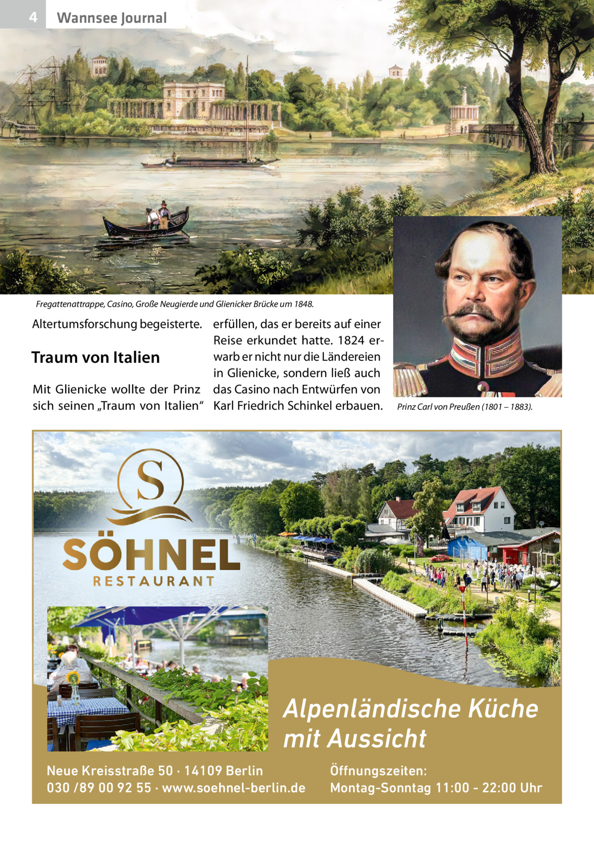 4  Wannsee Journal  Fregattenattrappe, Casino, Große Neugierde und Glienicker Brücke um 1848.  Altertumsforschung begeisterte. erfüllen, das er bereits auf einer Reise erkundet hatte. 1824 erwarb er nicht nur die Ländereien Traum von Italien in Glienicke, sondern ließ auch Mit Glienicke wollte der Prinz das Casino nach Entwürfen von sich seinen „Traum von Italien“ Karl Friedrich Schinkel erbauen.  Prinz Carl von Preußen (1801 – 1883).  Alpenländische Küche mit Aussicht Neue Kreisstraße 50 · 14109 Berlin 030 /89 00 92 55 · www.soehnel-berlin.de  Öffnungszeiten: Montag-Sonntag 11:00 - 22:00 Uhr