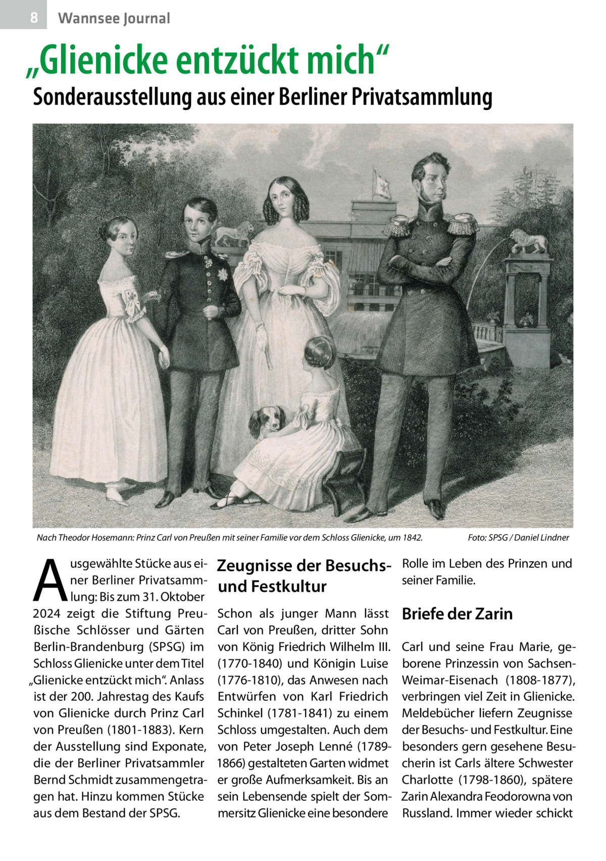 8  Wannsee Journal  „Glienicke entzückt mich“  Sonderausstellung aus einer Berliner Privatsammlung  Nach Theodor Hosemann: Prinz Carl von Preußen mit seiner Familie vor dem Schloss Glienicke, um 1842.�  A  usgewählte Stücke aus einer Berliner Privatsammlung: Bis zum 31. Oktober 2024 zeigt die Stiftung Preußische Schlösser und Gärten Berlin-Brandenburg (SPSG) im Schloss Glienicke unter dem Titel „Glienicke entzückt mich“. Anlass ist der 200. Jahrestag des Kaufs von Glienicke durch Prinz Carl von Preußen (1801-1883). Kern der Ausstellung sind Exponate, die der Berliner Privatsammler Bernd Schmidt zusammengetragen hat. Hinzu kommen Stücke aus dem Bestand der SPSG.  Foto: SPSG / Daniel Lindner  Zeugnisse der Besuchsund Festkultur  Rolle im Leben des Prinzen und seiner Familie.  Schon als junger Mann lässt Carl von Preußen, dritter Sohn von König Friedrich Wilhelm  III. (1770-1840) und Königin Luise (1776-1810), das Anwesen nach Entwürfen von Karl Friedrich Schinkel (1781-1841) zu einem Schloss umgestalten. Auch dem von Peter Joseph Lenné (17891866) gestalteten Garten widmet er große Aufmerksamkeit. Bis an sein Lebensende spielt der Sommersitz Glienicke eine besondere  Briefe der Zarin Carl und seine Frau Marie, geborene Prinzessin von SachsenWeimar-Eisenach (1808-1877), verbringen viel Zeit in Glienicke. Meldebücher liefern Zeugnisse der Besuchs- und Festkultur. Eine besonders gern gesehene Besucherin ist Carls ältere Schwester Charlotte (1798-1860), spätere Zarin Alexandra Feodorowna von Russland. Immer wieder schickt