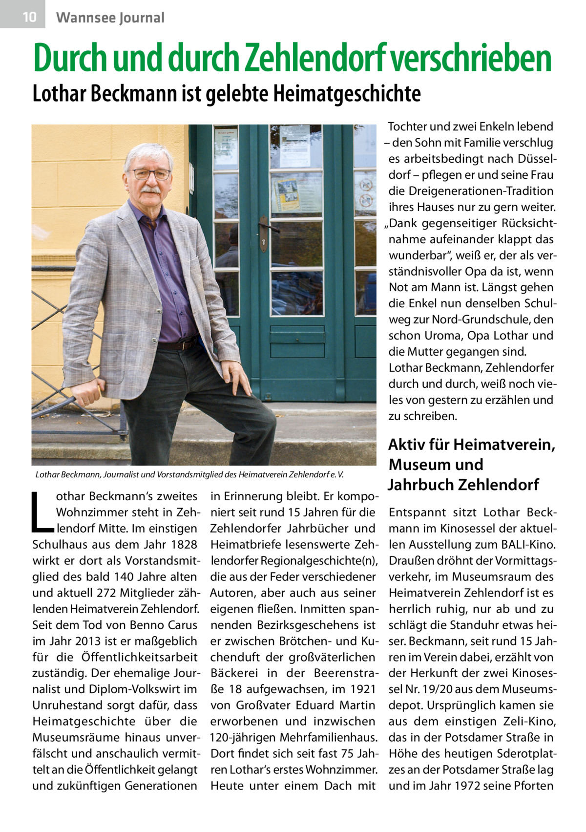 10  Gesundheit Wannsee Journal  Durch und durch Zehlendorf verschrieben  Lothar Beckmann ist gelebte Heimatgeschichte  Tochter und zwei Enkeln lebend – den Sohn mit Familie verschlug es arbeitsbedingt nach Düsseldorf – pflegen er und seine Frau die Dreigenerationen-Tradition ihres Hauses nur zu gern weiter. „Dank gegenseitiger Rücksichtnahme aufeinander klappt das wunderbar“, weiß er, der als verständnisvoller Opa da ist, wenn Not am Mann ist. Längst gehen die Enkel nun denselben Schulweg zur Nord-Grundschule, den schon Uroma, Opa Lothar und die Mutter gegangen sind. Lothar Beckmann, Zehlendorfer durch und durch, weiß noch vieles von gestern zu erzählen und zu schreiben.  Lothar Beckmann, Journalist und Vorstandsmitglied des Heimatverein Zehlendorf e. V.  L  othar Beckmann‘s zweites Wohnzimmer steht in Zehlendorf Mitte. Im einstigen Schulhaus aus dem Jahr 1828 wirkt er dort als Vorstandsmitglied des bald 140 Jahre alten und aktuell 272 Mitglieder zählenden Heimatverein Zehlendorf. Seit dem Tod von Benno Carus im Jahr 2013 ist er maßgeblich für die Öffentlichkeitsarbeit zuständig. Der ehemalige Journalist und Diplom-Volkswirt im Unruhestand sorgt dafür, dass Heimatgeschichte über die Museumsräume hinaus unverfälscht und anschaulich vermittelt an die Öffentlichkeit gelangt und zukünftigen Generationen  in Erinnerung bleibt. Er komponiert seit rund 15 Jahren für die Zehlendorfer Jahrbücher und Heimatbriefe lesenswerte Zehlendorfer Regionalgeschichte(n), die aus der Feder verschiedener Autoren, aber auch aus seiner eigenen fließen. Inmitten spannenden Bezirksgeschehens ist er zwischen Brötchen- und Kuchenduft der großväterlichen Bäckerei in der Beerenstraße  18 aufgewachsen, im 1921 von Großvater Eduard Martin erworbenen und inzwischen 120-jährigen Mehrfamilienhaus. Dort findet sich seit fast 75 Jahren Lothar‘s erstes Wohnzimmer. Heute unter einem Dach mit  Aktiv für Heimatverein, Museum und Jahrbuch Zehlendorf Entspannt sitzt Lothar Beckmann im Kinosessel der aktuellen Ausstellung zum BALI-Kino. Draußen dröhnt der Vormittagsverkehr, im Museumsraum des Heimatverein Zehlendorf ist es herrlich ruhig, nur ab und zu schlägt die Standuhr etwas heiser. Beckmann, seit rund 15 Jahren im Verein dabei, erzählt von der Herkunft der zwei Kinosessel Nr. 19/20 aus dem Museumsdepot. Ursprünglich kamen sie aus dem einstigen Zeli-Kino, das in der Potsdamer Straße in Höhe des heutigen Sderotplatzes an der Potsdamer Straße lag und im Jahr 1972 seine Pforten