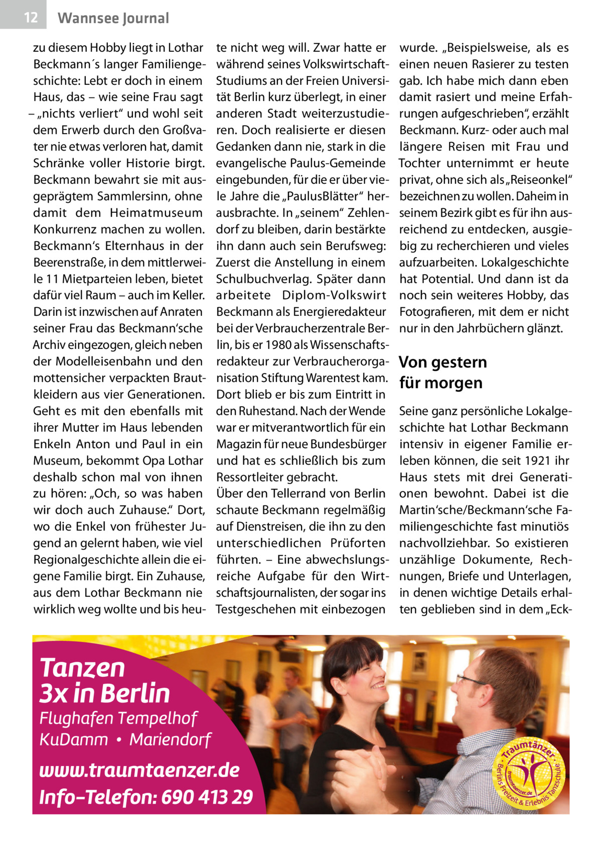 12  Wannsee Journal  zu diesem Hobby liegt in Lothar Beckmann´s langer Familiengeschichte: Lebt er doch in einem Haus, das – wie seine Frau sagt – „nichts verliert“ und wohl seit dem Erwerb durch den Großvater nie etwas verloren hat, damit Schränke voller Historie birgt. Beckmann bewahrt sie mit ausgeprägtem Sammlersinn, ohne damit dem Heimatmuseum Konkurrenz machen zu wollen. Beckmann‘s Elternhaus in der Beerenstraße, in dem mittlerweile 11 Mietparteien leben, bietet dafür viel Raum – auch im Keller. Darin ist inzwischen auf Anraten seiner Frau das Beckmann‘sche Archiv eingezogen, gleich neben der Modelleisenbahn und den mottensicher verpackten Brautkleidern aus vier Generationen. Geht es mit den ebenfalls mit ihrer Mutter im Haus lebenden Enkeln Anton und Paul in ein Museum, bekommt Opa Lothar deshalb schon mal von ihnen zu hören: „Och, so was haben wir doch auch Zuhause.“ Dort, wo die Enkel von frühester Jugend an gelernt haben, wie viel Regionalgeschichte allein die eigene Familie birgt. Ein Zuhause, aus dem Lothar Beckmann nie wirklich weg wollte und bis heu te nicht weg will. Zwar hatte er während seines VolkswirtschaftStudiums an der Freien Universität Berlin kurz überlegt, in einer anderen Stadt weiterzustudieren. Doch realisierte er diesen Gedanken dann nie, stark in die evangelische Paulus-Gemeinde eingebunden, für die er über viele Jahre die „PaulusBlätter“ herausbrachte. In „seinem“ Zehlendorf zu bleiben, darin bestärkte ihn dann auch sein Berufsweg: Zuerst die Anstellung in einem Schulbuchverlag. Später dann arbeitete Diplom-Volkswirt Beckmann als Energieredakteur bei der Verbraucherzentrale Berlin, bis er 1980 als Wissenschaftsredakteur zur Verbraucherorganisation Stiftung Warentest kam. Dort blieb er bis zum Eintritt in den Ruhestand. Nach der Wende war er mitverantwortlich für ein Magazin für neue Bundesbürger und hat es schließlich bis zum Ressortleiter gebracht. Über den Tellerrand von Berlin schaute Beckmann regelmäßig auf Dienstreisen, die ihn zu den unterschiedlichen Prüforten führten. – Eine abwechslungsreiche Aufgabe für den Wirtschaftsjournalisten, der sogar ins Testgeschehen mit einbezogen  wurde. „Beispielsweise, als es einen neuen Rasierer zu testen gab. Ich habe mich dann eben damit rasiert und meine Erfahrungen aufgeschrieben“, erzählt Beckmann. Kurz- oder auch mal längere Reisen mit Frau und Tochter unternimmt er heute privat, ohne sich als „Reiseonkel“ bezeichnen zu wollen. Daheim in seinem Bezirk gibt es für ihn ausreichend zu entdecken, ausgiebig zu recherchieren und vieles aufzuarbeiten. Lokalgeschichte hat Potential. Und dann ist da noch sein weiteres Hobby, das Fotografieren, mit dem er nicht nur in den Jahrbüchern glänzt.  Von gestern für morgen Seine ganz persönliche Lokalgeschichte hat Lothar Beckmann intensiv in eigener Familie erleben können, die seit 1921 ihr Haus stets mit drei Generationen bewohnt. Dabei ist die Martin‘sche/Beckmann‘sche Familiengeschichte fast minutiös nachvollziehbar. So existieren unzählige Dokumente, Rechnungen, Briefe und Unterlagen, in denen wichtige Details erhalten geblieben sind in dem „Ec