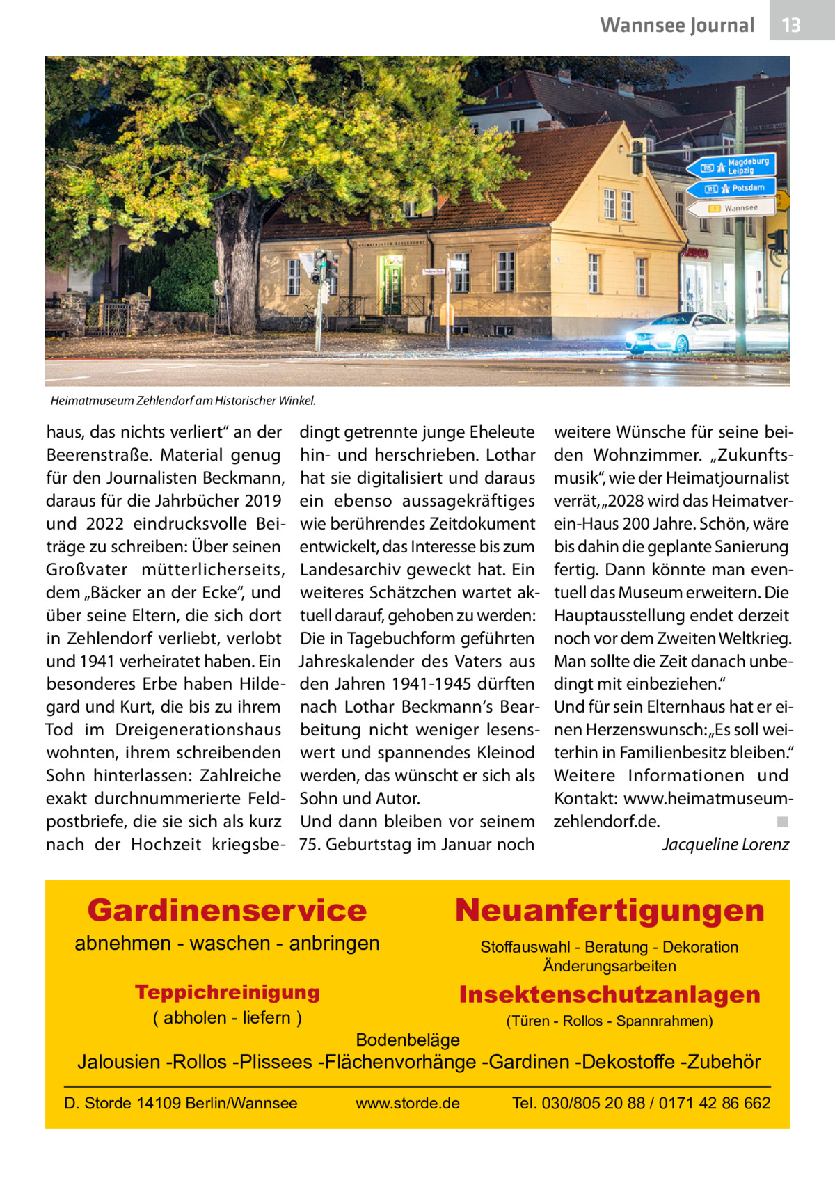 Wannsee Journal  13  Heimatmuseum Zehlendorf am Historischer Winkel.  haus, das nichts verliert“ an der Beerenstraße. Material genug für den Journalisten Beckmann, daraus für die Jahrbücher 2019 und 2022 eindrucksvolle Beiträge zu schreiben: Über seinen Großvater mütterlicherseits, dem „Bäcker an der Ecke“, und über seine Eltern, die sich dort in Zehlendorf verliebt, verlobt und 1941 verheiratet haben. Ein besonderes Erbe haben Hildegard und Kurt, die bis zu ihrem Tod im Dreigenerationshaus wohnten, ihrem schreibenden Sohn hinterlassen: Zahlreiche exakt durchnummerierte Feldpostbriefe, die sie sich als kurz nach der Hochzeit kriegsbe dingt getrennte junge Eheleute hin- und herschrieben. Lothar hat sie digitalisiert und daraus ein ebenso aussagekräftiges wie berührendes Zeitdokument entwickelt, das Interesse bis zum Landesarchiv geweckt hat. Ein weiteres Schätzchen wartet aktuell darauf, gehoben zu werden: Die in Tagebuchform geführten Jahreskalender des Vaters aus den Jahren 1941-1945 dürften nach Lothar Beckmann‘s Bearbeitung nicht weniger lesenswert und spannendes Kleinod werden, das wünscht er sich als Sohn und Autor. Und dann bleiben vor seinem 75. Geburtstag im Januar noch  Gardinenservice  abnehmen - waschen - anbringen Teppichreinigung ( abholen - liefern )  weitere Wünsche für seine beiden Wohnzimmer. „Zukunftsmusik“, wie der Heimatjournalist verrät, „2028 wird das Heimatverein-Haus 200 Jahre. Schön, wäre bis dahin die geplante Sanierung fertig. Dann könnte man eventuell das Museum erweitern. Die Hauptausstellung endet derzeit noch vor dem Zweiten Weltkrieg. Man sollte die Zeit danach unbedingt mit einbeziehen.“ Und für sein Elternhaus hat er einen Herzenswunsch: „Es soll weiterhin in Familienbesitz bleiben.“ Weitere Informationen und Kontakt:  www.heimatmuseumzehlendorf.de.� ◾ � Jacqueline Lorenz  Neuanfertigungen Stoffauswahl - Beratung - Dekoration Änderungsarbeiten  Insektenschutzanlagen Bodenbeläge  (Türen - Rollos - Spannrahmen)  Jalousien -Rollos -Plissees -Flächenvorhänge -Gardinen -Dekostoffe -Zubehör D. Storde 14109 Berlin/Wannsee  www.storde.de  Tel. 030/805 20 88 / 0171 42 86 662