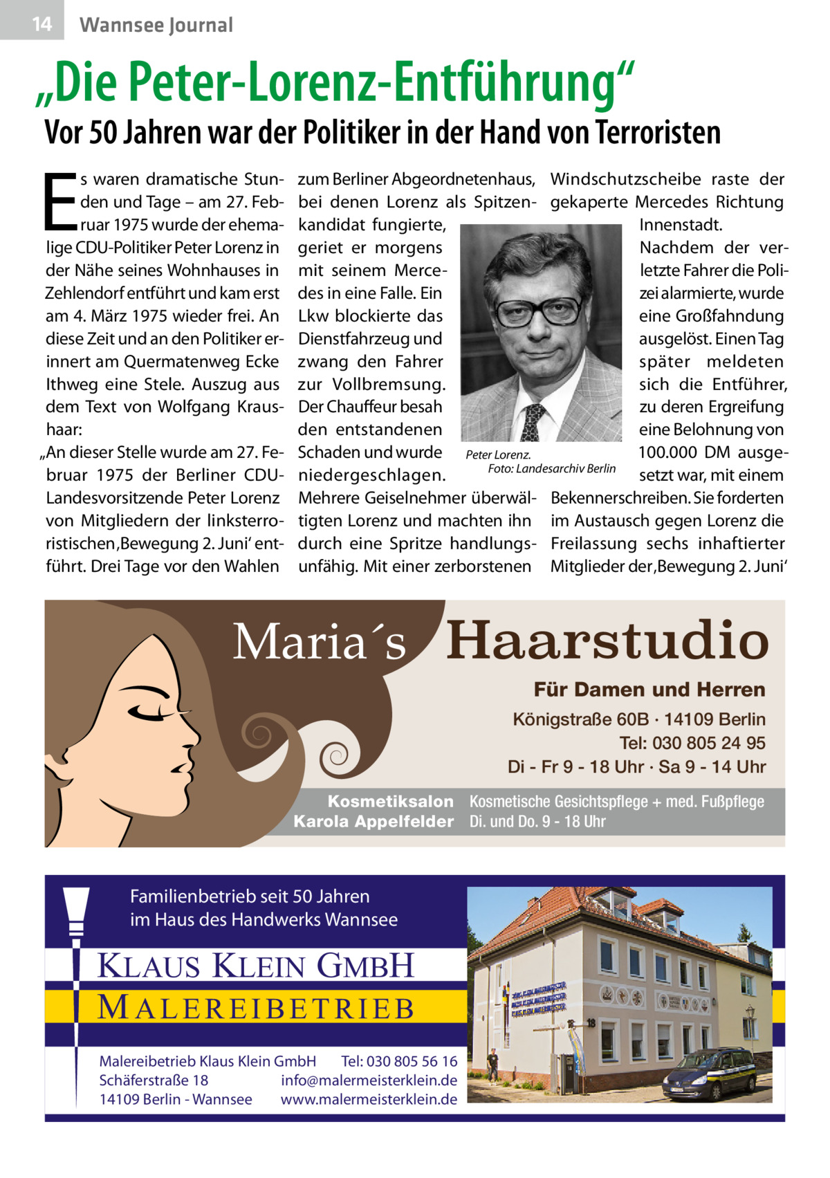 14  Wannsee Journal  „Die Peter-Lorenz-Entführung“  Vor 50 Jahren war der Politiker in der Hand von Terroristen  E  s waren dramatische Stunden und Tage – am 27. Februar 1975 wurde der ehemalige CDU-Politiker Peter Lorenz in der Nähe seines Wohnhauses in Zehlendorf entführt und kam erst am 4. März 1975 wieder frei. An diese Zeit und an den Politiker erinnert am Quermatenweg Ecke Ithweg eine Stele. Auszug aus dem Text von Wolfgang Kraushaar: „An dieser Stelle wurde am 27. Februar 1975 der Berliner CDULandesvorsitzende Peter Lorenz von Mitgliedern der linksterroristischen ‚Bewegung 2. Juni‘ entführt. Drei Tage vor den Wahlen  zum Berliner Abgeordnetenhaus, Windschutzscheibe raste der bei denen Lorenz als Spitzen- gekaperte Mercedes Richtung kandidat fungierte, Innenstadt. Nachdem der vergeriet er morgens letzte Fahrer die Polimit seinem Mercedes in eine Falle. Ein zei alarmierte, wurde Lkw blockierte das eine Großfahndung Dienstfahrzeug und ausgelöst. Einen Tag zwang den Fahrer später meldeten zur Vollbremsung. sich die Entführer, Der Chauffeur besah zu deren Ergreifung den entstandenen eine Belohnung von Schaden und wurde Peter Lorenz. 100.000  DM ausgeniedergeschlagen. � Foto: Landesarchiv Berlin setzt war, mit einem Mehrere Geiselnehmer überwäl- Bekennerschreiben. Sie forderten tigten Lorenz und machten ihn im Austausch gegen Lorenz die durch eine Spritze handlungs- Freilassung sechs inhaftierter unfähig. Mit einer zerborstenen Mitglieder der ‚Bewegung 2. Juni‘  Maria´s Haarstudio Für Damen und Herren Königstraße 60B · 14109 Berlin Tel: 030 805 24 95 Di - Fr 9 - 18 Uhr · Sa 9 - 14 Uhr Kosmetiksalon Kosmetische Gesichtspflege + med. Fußpflege Karola Appelfelder Di. und Do. 9 - 18 Uhr  Familienbetrieb seit 50 Jahren im Haus des Handwerks Wannsee  KLAUS KLEIN GMBH MALEREIBETRIEB Malereibetrieb Klaus Klein GmbH Tel: 030 805 56 16 Schäferstraße 18 info@malermeisterklein.de 14109 Berlin - Wannsee www.malermeisterklein.de