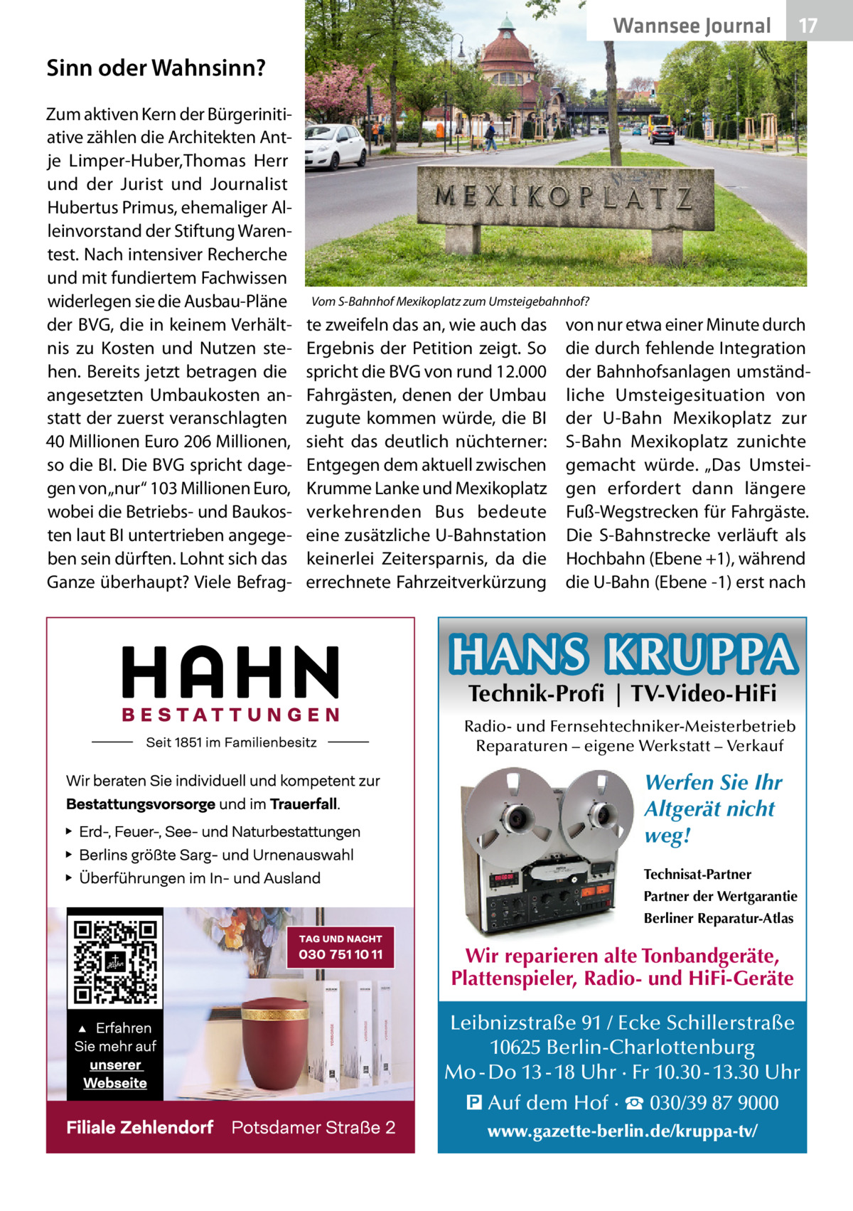 Wannsee Journal  17  Sinn oder Wahnsinn? Zum aktiven Kern der Bürgerinitiative zählen die Architekten Antje Limper-Huber,Thomas Herr und der Jurist und Journalist Hubertus Primus, ehemaliger Alleinvorstand der Stiftung Warentest. Nach intensiver Recherche und mit fundiertem Fachwissen widerlegen sie die Ausbau-Pläne der BVG, die in keinem Verhältnis zu Kosten und Nutzen stehen. Bereits jetzt betragen die angesetzten Umbaukosten anstatt der zuerst veranschlagten 40 Millionen Euro 206 Millionen, so die BI. Die BVG spricht dagegen von „nur“ 103 Millionen Euro, wobei die Betriebs- und Baukosten laut BI untertrieben angegeben sein dürften. Lohnt sich das Ganze überhaupt? Viele Befrag Vom S-Bahnhof Mexikoplatz zum Umsteigebahnhof?  te zweifeln das an, wie auch das von nur etwa einer Minute durch Ergebnis der Petition zeigt. So die durch fehlende Integration spricht die BVG von rund 12.000 der Bahnhofsanlagen umständFahrgästen, denen der Umbau liche Umsteigesituation von zugute kommen würde, die BI der U-Bahn Mexikoplatz zur sieht das deutlich nüchterner: S-Bahn Mexikoplatz zunichte Entgegen dem aktuell zwischen gemacht würde. „Das UmsteiKrumme Lanke und Mexikoplatz gen erfordert dann längere verkehrenden Bus bedeute Fuß-Wegstrecken für Fahrgäste. eine zusätzliche U-Bahnstation Die S-Bahnstrecke verläuft als keinerlei Zeitersparnis, da die Hochbahn (Ebene +1), während errechnete Fahrzeitverkürzung die U-Bahn (Ebene -1) erst nach  HANS KRUPPA Technik-Profi | TV-Video-HiFi  Radio- und Fernsehtechniker-Meisterbetrieb Reparaturen – eigene Werkstatt – Verkauf  Werfen Sie Ihr Altgerät nicht weg! Technisat-Partner Partner der Wertgarantie Berliner Reparatur-Atlas  Wir reparieren alte Tonbandgeräte, Plattenspieler, Radio- und HiFi-Geräte Leibnizstraße 91 / Ecke Schillerstraße 10625 Berlin-Charlottenburg Mo - Do 13 - 18 Uhr · Fr 10.30 - 13.30 Uhr � Auf dem Hof · ☎ 030/39 87 9000 www.gazette-berlin.de/kruppa-tv/