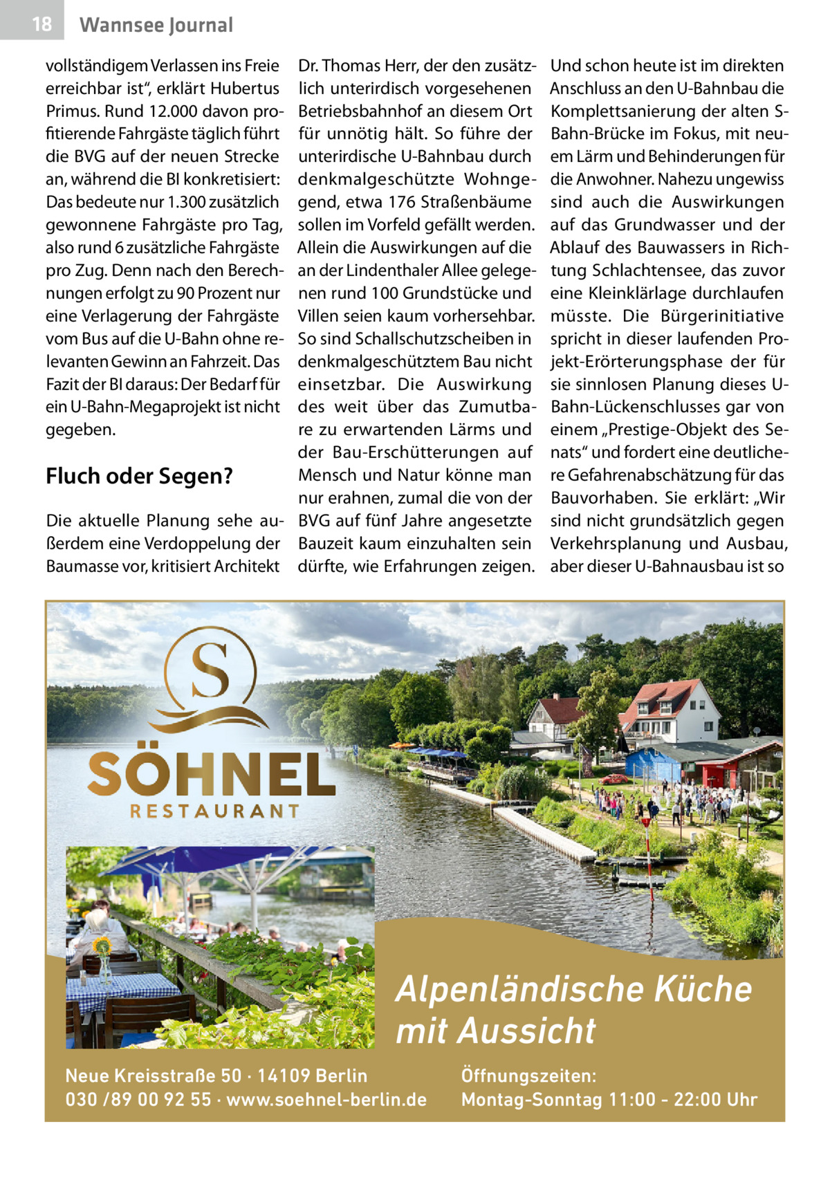 18  Wannsee Journal  vollständigem Verlassen ins Freie erreichbar ist“, erklärt Hubertus Primus. Rund 12.000 davon profitierende Fahrgäste täglich führt die BVG auf der neuen Strecke an, während die BI konkretisiert: Das bedeute nur 1.300 zusätzlich gewonnene Fahrgäste pro Tag, also rund 6 zusätzliche Fahrgäste pro Zug. Denn nach den Berechnungen erfolgt zu 90 Prozent nur eine Verlagerung der Fahrgäste vom Bus auf die U-Bahn ohne relevanten Gewinn an Fahrzeit. Das Fazit der BI daraus: Der Bedarf für ein U-Bahn-Megaprojekt ist nicht gegeben.  Dr. Thomas Herr, der den zusätzlich unterirdisch vorgesehenen Betriebsbahnhof an diesem Ort für unnötig hält. So führe der unterirdische U-Bahnbau durch denkmalgeschützte Wohngegend, etwa 176 Straßenbäume sollen im Vorfeld gefällt werden. Allein die Auswirkungen auf die an der Lindenthaler Allee gelegenen rund 100 Grundstücke und Villen seien kaum vorhersehbar. So sind Schallschutzscheiben in denkmalgeschütztem Bau nicht einsetzbar. Die Auswirkung des weit über das Zumutbare zu erwartenden Lärms und der Bau-Erschütterungen auf Mensch und Natur könne man Fluch oder Segen? nur erahnen, zumal die von der Die aktuelle Planung sehe au- BVG auf fünf Jahre angesetzte ßerdem eine Verdoppelung der Bauzeit kaum einzuhalten sein Baumasse vor, kritisiert Architekt dürfte, wie Erfahrungen zeigen.  Und schon heute ist im direkten Anschluss an den U-Bahnbau die Komplettsanierung der alten SBahn-Brücke im Fokus, mit neuem Lärm und Behinderungen für die Anwohner. Nahezu ungewiss sind auch die Auswirkungen auf das Grundwasser und der Ablauf des Bauwassers in Richtung Schlachtensee, das zuvor eine Kleinklärlage durchlaufen müsste. Die Bürgerinitiative spricht in dieser laufenden Projekt-Erörterungsphase der für sie sinnlosen Planung dieses UBahn-Lückenschlusses gar von einem „Prestige-Objekt des Senats“ und fordert eine deutlichere Gefahrenabschätzung für das Bauvorhaben. Sie erklärt: „Wir sind nicht grundsätzlich gegen Verkehrsplanung und Ausbau, aber dieser U-Bahnausbau ist so  Alpenländische Küche mit Aussicht Neue Kreisstraße 50 · 14109 Berlin 030 /89 00 92 55 · www.soehnel-berlin.de  Öffnungszeiten: Montag-Sonntag 11:00 - 22:00 Uhr