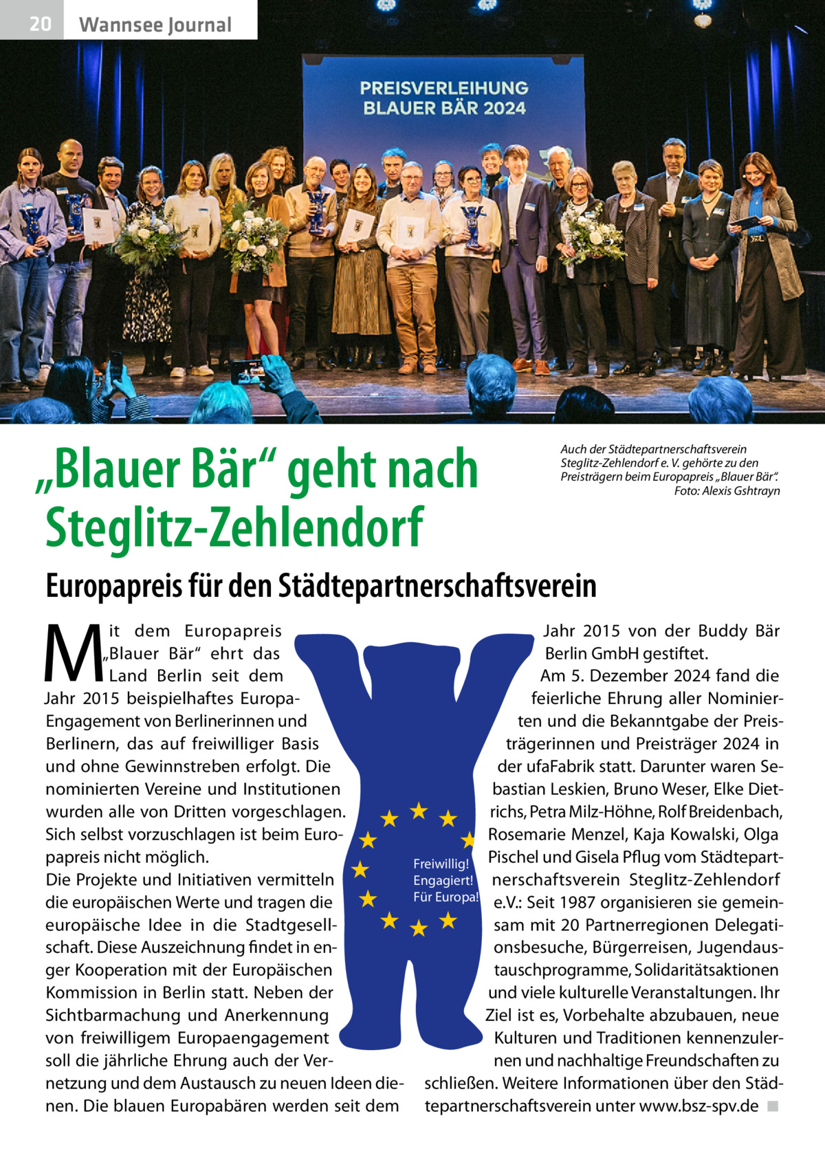 20  Gesundheit Wannsee Journal  „Blauer Bär“ geht nach Steglitz-Zehlendorf  Auch der Städtepartnerschaftsverein Steglitz-Zehlendorf e. V. gehörte zu den Preisträgern beim Europapreis „Blauer Bär“. � Foto: Alexis Gshtrayn  Europapreis für den Städtepartnerschaftsverein  M  it dem Europapreis „Blauer Bär“ ehrt das Land Berlin seit dem Jahr 2015 beispielhaftes EuropaEngagement von Berlinerinnen und Berlinern, das auf freiwilliger Basis und ohne Gewinnstreben erfolgt. Die nominierten Vereine und Institutionen wurden alle von Dritten vorgeschlagen. Sich selbst vorzuschlagen ist beim Europapreis nicht möglich. Die Projekte und Initiativen vermitteln die europäischen Werte und tragen die europäische Idee in die Stadtgesellschaft. Diese Auszeichnung findet in enger Kooperation mit der Europäischen Kommission in Berlin statt. Neben der Sichtbarmachung und Anerkennung von freiwilligem Europaengagement soll die jährliche Ehrung auch der Vernetzung und dem Austausch zu neuen Ideen dienen. Die blauen Europabären werden seit dem  Jahr 2015 von der Buddy Bär Berlin GmbH gestiftet. Am 5. Dezember 2024 fand die feierliche Ehrung aller Nominierten und die Bekanntgabe der Preisträgerinnen und Preisträger 2024 in der ufaFabrik statt. Darunter waren Sebastian Leskien, Bruno Weser, Elke Dietrichs, Petra Milz-Höhne, Rolf Breidenbach, Rosemarie Menzel, Kaja Kowalski, Olga Freiwillig! Pischel und Gisela Pflug vom StädtepartEngagiert! nerschaftsverein Steglitz-Zehlendorf Für Europa! e.V.: Seit 1987 organisieren sie gemeinsam mit 20 Partnerregionen Delegationsbesuche, Bürgerreisen, Jugendaustauschprogramme, Solidaritätsaktionen und viele kulturelle Veranstaltungen. Ihr Ziel ist es, Vorbehalte abzubauen, neue Kulturen und Traditionen kennenzulernen und nachhaltige Freundschaften zu schließen. Weitere Informationen über den Städtepartnerschaftsverein unter www.bsz-spv.de� ◾