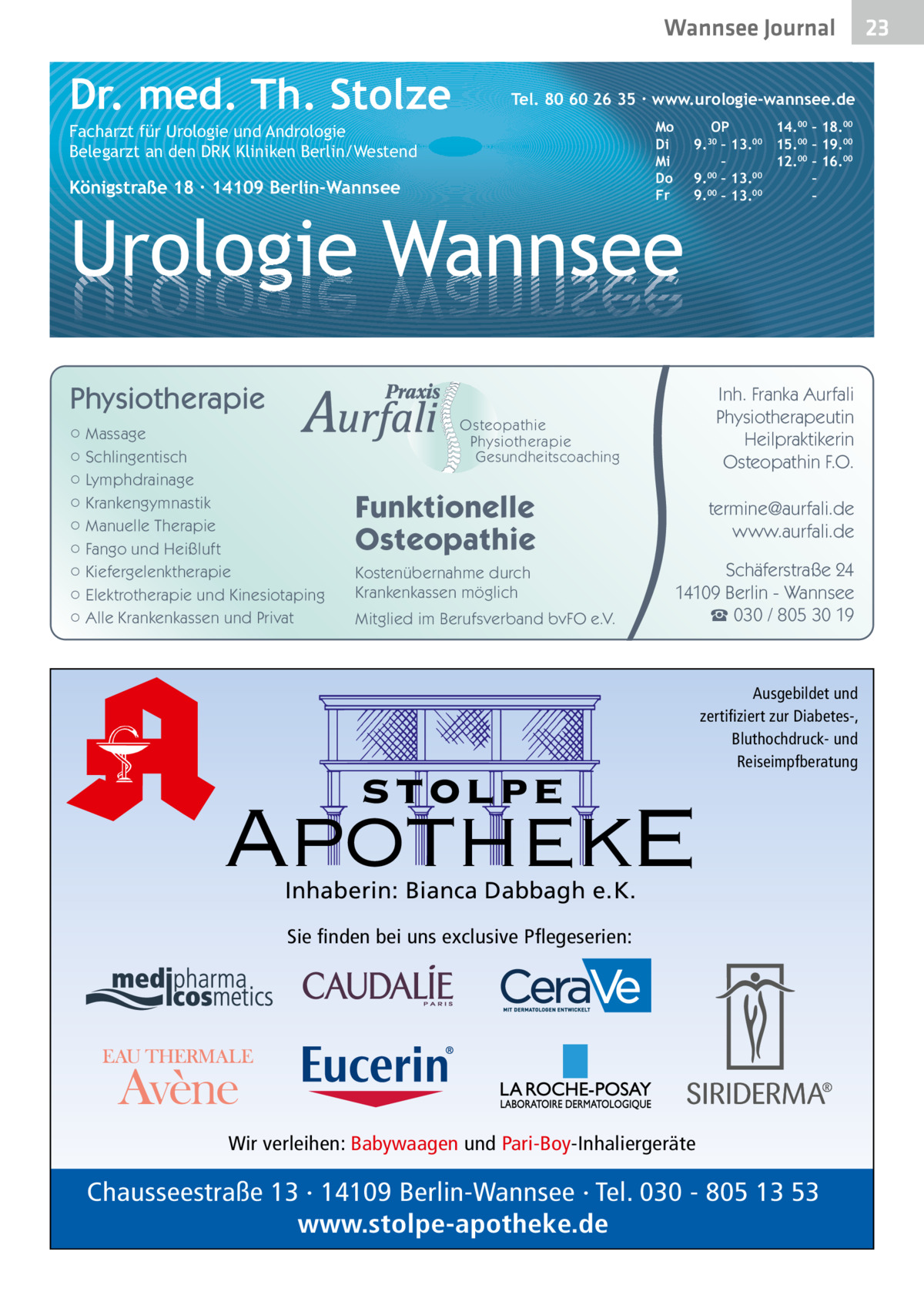 Wannsee Journal  Dr. med. Th. Stolze  Tel. 80 60 26 35 ∙ www.urologie-wannsee.de Mo Di Mi Do Fr  Facharzt für Urologie und Andrologie Belegarzt an den DRK Kliniken Berlin/Westend  Königstraße 18 ∙ 14109 Berlin-Wannsee  OP 14.00 – 18.00 9.30 – 13.00 15.00 – 19.00 – 12.00 – 16.00 9.00 – 13.00 – 9.00 – 13.00 – –  Urologie Wannsee Physiotherapie ○ Massage ○ Schlingentisch ○ Lymphdrainage ○ Krankengymnastik ○ Manuelle Therapie ○ Fango und Heißluft ○ Kiefergelenktherapie ○ Elektrotherapie und Kinesiotaping ○ Alle Krankenkassen und Privat  Inh. Franka Aurfali Physiotherapeutin Heilpraktikerin Osteopathin F.O.  Osteopathie Physiotherapie Gesundheitscoaching  Funktionelle Osteopathie Kostenübernahme durch Krankenkassen möglich Mitglied im Berufsverband bvFO e.V.  termine@aurfali.de www.aurfali.de Schäferstraße 24 14109 Berlin - Wannsee ☎ 030 / 805 30 19  stolpe  Ausgebildet und zertifiziert zur Diabetes-, Bluthochdruck- und Reiseimpfberatung  ApothekE Inhaberin: Bianca Dabbagh e.K. Sie finden bei uns exclusive Pflegeserien:  Wir verleihen: Babywaagen und Pari-Boy-Inhaliergeräte  Chausseestraße 13 · 14109 Berlin-Wannsee · Tel. 030 - 805 13 53 www.stolpe-apotheke.de  23