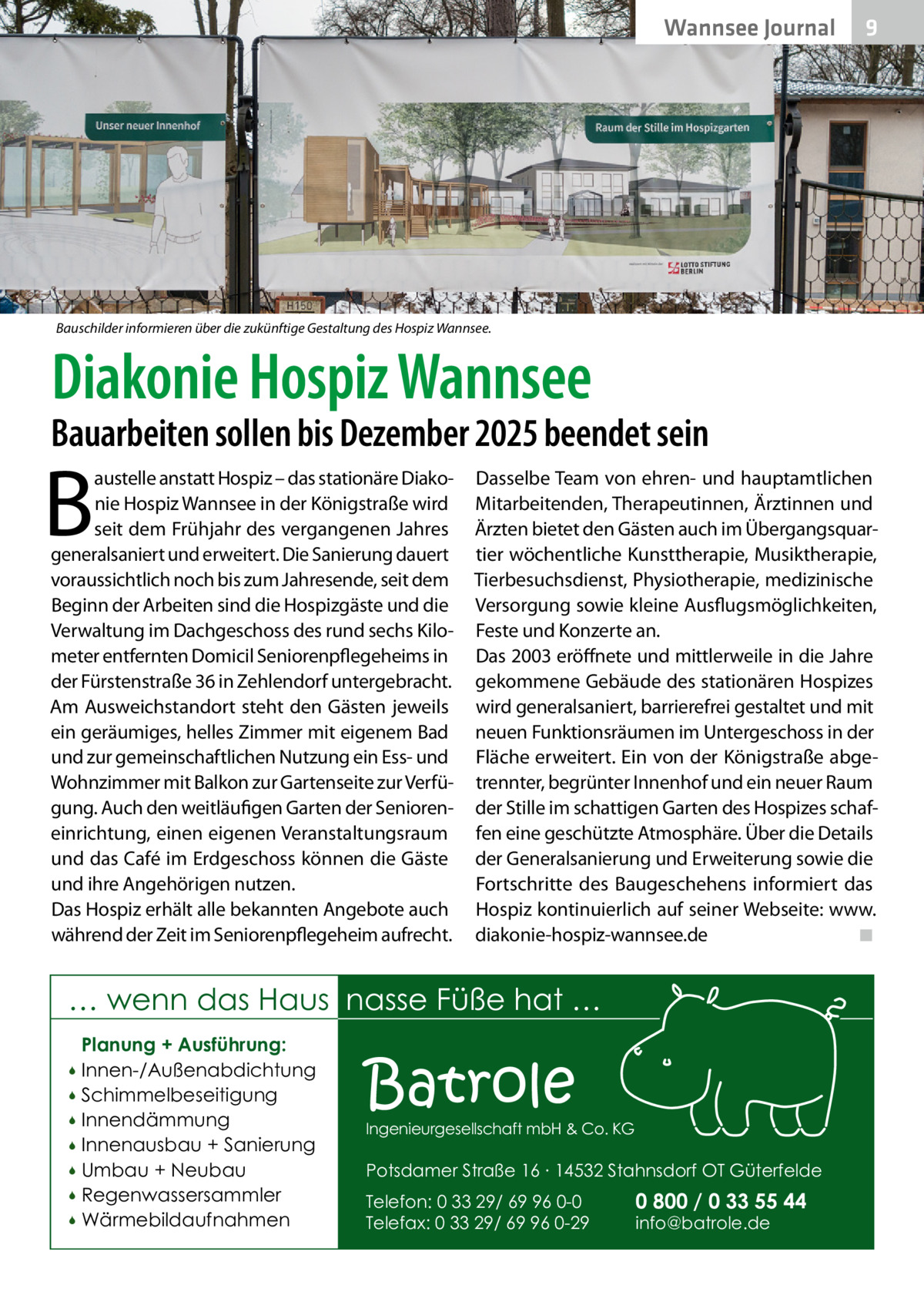 Wannsee Journal  9  Bauschilder informieren über die zukünftige Gestaltung des Hospiz Wannsee.  Diakonie Hospiz Wannsee  Bauarbeiten sollen bis Dezember 2025 beendet sein  B  austelle anstatt Hospiz – das stationäre Diakonie Hospiz Wannsee in der Königstraße wird seit dem Frühjahr des vergangenen Jahres generalsaniert und erweitert. Die Sanierung dauert voraussichtlich noch bis zum Jahresende, seit dem Beginn der Arbeiten sind die Hospizgäste und die Verwaltung im Dachgeschoss des rund sechs Kilometer entfernten Domicil Seniorenpflegeheims in der Fürstenstraße 36 in Zehlendorf untergebracht. Am Ausweichstandort steht den Gästen jeweils ein geräumiges, helles Zimmer mit eigenem Bad und zur gemeinschaftlichen Nutzung ein Ess- und Wohnzimmer mit Balkon zur Gartenseite zur Verfügung. Auch den weitläufigen Garten der Senioreneinrichtung, einen eigenen Veranstaltungsraum und das Café im Erdgeschoss können die Gäste und ihre Angehörigen nutzen. Das Hospiz erhält alle bekannten Angebote auch während der Zeit im Seniorenpflegeheim aufrecht.  Dasselbe Team von ehren- und hauptamtlichen Mitarbeitenden, Therapeutinnen, Ärztinnen und Ärzten bietet den Gästen auch im Übergangsquartier wöchentliche Kunsttherapie, Musiktherapie, Tierbesuchsdienst, Physiotherapie, medizinische Versorgung sowie kleine Ausflugsmöglichkeiten, Feste und Konzerte an. Das 2003 eröffnete und mittlerweile in die Jahre gekommene Gebäude des stationären Hospizes wird generalsaniert, barrierefrei gestaltet und mit neuen Funktionsräumen im Untergeschoss in der Fläche erweitert. Ein von der Königstraße abgetrennter, begrünter Innenhof und ein neuer Raum der Stille im schattigen Garten des Hospizes schaffen eine geschützte Atmosphäre. Über die Details der Generalsanierung und Erweiterung sowie die Fortschritte des Baugeschehens informiert das Hospiz kontinuierlich auf seiner Webseite: www. diakonie-hospiz-wannsee.de� ◾  … wenn das Haus nasse Füße hat … Planung + Ausführung: Innen-/Außenabdichtung  Schimmelbeseitigung  Innendämmung  Innenausbau + Sanierung  Umbau + Neubau  Regenwassersammler  Wärmebildaufnahmen    Batrole  Ingenieurgesellschaft mbH & Co. KG  Potsdamer Straße 16 ∙ 14532 Stahnsdorf OT Güterfelde Telefon: 0 33 29/ 69 96 0-0 Telefax: 0 33 29/ 69 96 0-29  0 800 / 0 33 55 44 info@batrole.de