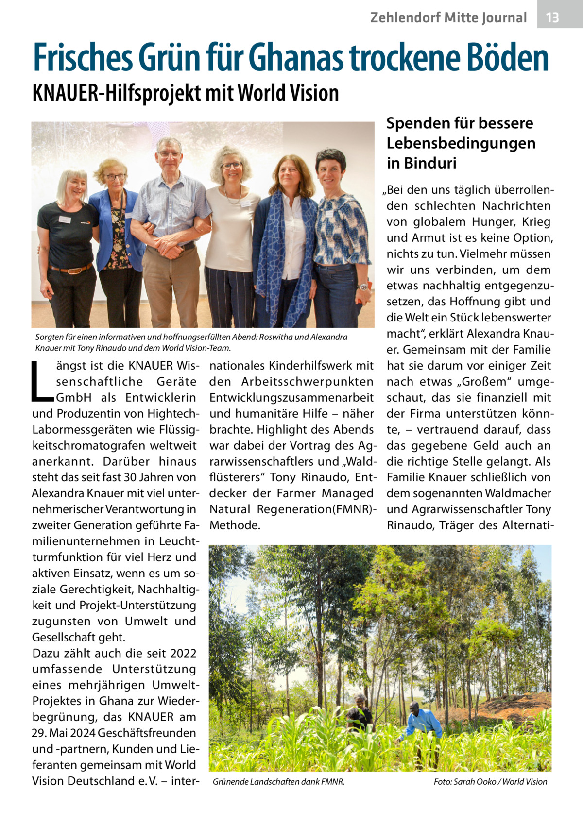 Zehlendorf Mitte Journal  13  Frisches Grün für Ghanas trockene Böden  KNAUER-Hilfsprojekt mit World Vision  Spenden für bessere Lebensbedingungen in Binduri  Sorgten für einen informativen und hoffnungserfüllten Abend: Roswitha und Alexandra Knauer mit Tony Rinaudo und dem World Vision-Team.  L  ängst ist die KNAUER Wissenschaftliche Geräte GmbH als Entwicklerin und Produzentin von HightechLabormessgeräten wie Flüssigkeitschromatografen weltweit anerkannt. Darüber hinaus steht das seit fast 30 Jahren von Alexandra Knauer mit viel unternehmerischer Verantwortung in zweiter Generation geführte Familienunternehmen in Leuchtturmfunktion für viel Herz und aktiven Einsatz, wenn es um soziale Gerechtigkeit, Nachhaltigkeit und Projekt-Unterstützung zugunsten von Umwelt und Gesellschaft geht. Dazu zählt auch die seit 2022 umfassende Unterstützung eines mehrjährigen UmweltProjektes in Ghana zur Wiederbegrünung, das KNAUER am 29. Mai 2024 Geschäftsfreunden und -partnern, Kunden und Lieferanten gemeinsam mit World Vision Deutschland e. V. – inter nationales Kinderhilfswerk mit den Arbeitsschwerpunkten Entwicklungszusammenarbeit und humanitäre Hilfe – näher brachte. Highlight des Abends war dabei der Vortrag des Agrarwissenschaftlers und „Waldflüsterers“ Tony Rinaudo, Entdecker der Farmer Managed Natural Regeneration(FMNR)Methode.  Grünende Landschaften dank FMNR.�  „Bei den uns täglich überrollenden schlechten Nachrichten von globalem Hunger, Krieg und Armut ist es keine Option, nichts zu tun. Vielmehr müssen wir uns verbinden, um dem etwas nachhaltig entgegenzusetzen, das Hoffnung gibt und die Welt ein Stück lebenswerter macht“, erklärt Alexandra Knauer. Gemeinsam mit der Familie hat sie darum vor einiger Zeit nach etwas „Großem“ umgeschaut, das sie finanziell mit der Firma unterstützen könnte, – vertrauend darauf, dass das gegebene Geld auch an die richtige Stelle gelangt. Als Familie Knauer schließlich von dem sogenannten Waldmacher und Agrarwissenschaftler Tony Rinaudo, Träger des Alternati Foto: Sarah Ooko / World Vision