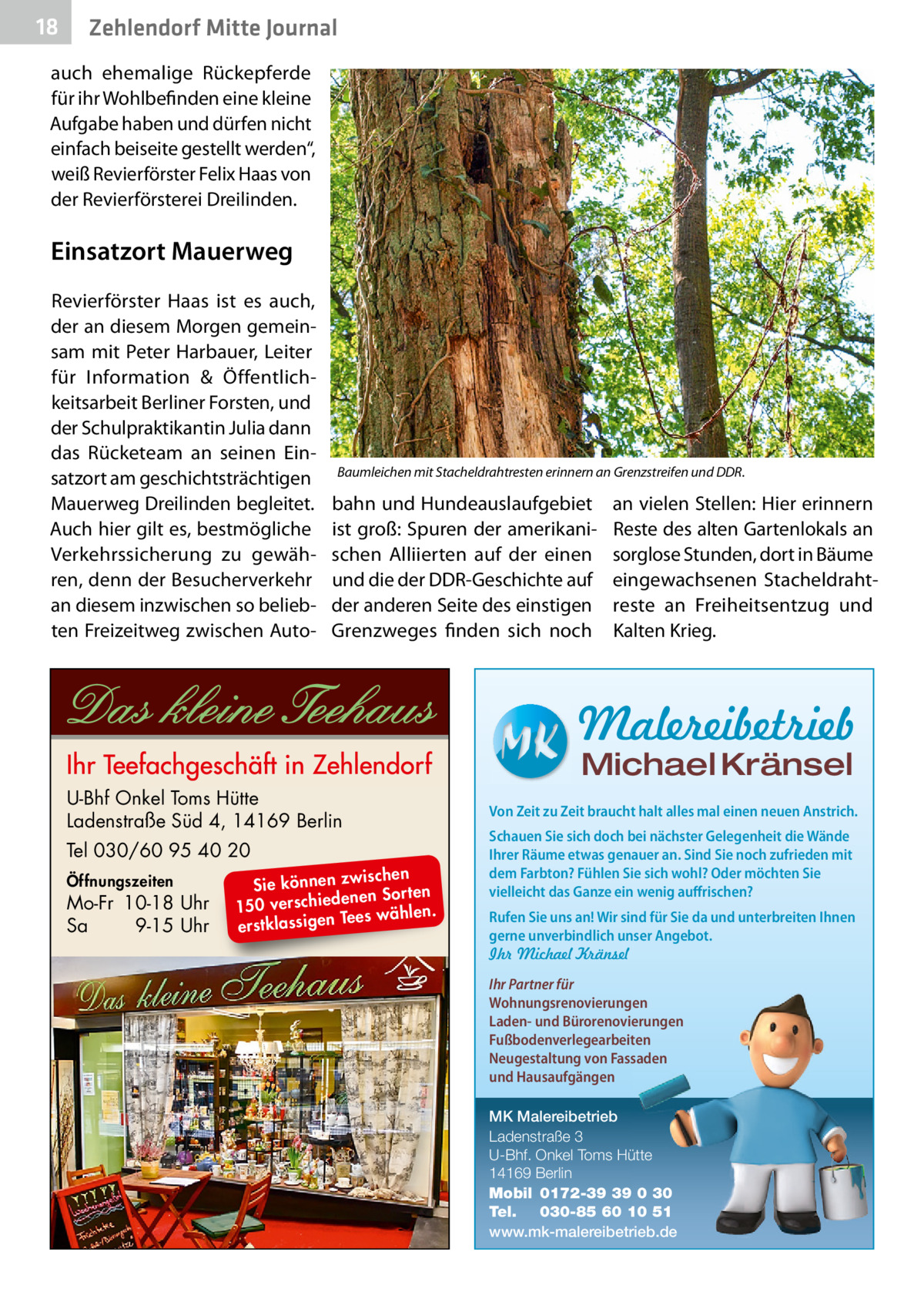 18  Zehlendorf Mitte Journal  auch ehemalige Rückepferde für ihr Wohlbefinden eine kleine Aufgabe haben und dürfen nicht einfach beiseite gestellt werden“, weiß Revierförster Felix Haas von der Revierförsterei Dreilinden.  Einsatzort Mauerweg Revierförster Haas ist es auch, der an diesem Morgen gemeinsam mit Peter Harbauer, Leiter für Information & Öffentlichkeitsarbeit Berliner Forsten, und der Schulpraktikantin Julia dann das Rücketeam an seinen Einsatzort am geschichtsträchtigen Mauerweg Dreilinden begleitet. Auch hier gilt es, bestmögliche Verkehrssicherung zu gewähren, denn der Besucherverkehr an diesem inzwischen so beliebten Freizeitweg zwischen Auto Baumleichen mit Stacheldrahtresten erinnern an Grenzstreifen und DDR.  bahn und Hundeauslaufgebiet ist groß: Spuren der amerikanischen Alliierten auf der einen und die der DDR-Geschichte auf der anderen Seite des einstigen Grenzweges finden sich noch  an vielen Stellen: Hier erinnern Reste des alten Gartenlokals an sorglose Stunden, dort in Bäume eingewachsenen Stacheldrahtreste an Freiheitsentzug und Kalten Krieg.  Malereibetrieb Michael Kränsel  U-Bhf Onkel Toms Hütte Ladenstraße Süd 4, 14169 Berlin Tel 030/60 95 40 20 Öffnungszeiten  Mo-Fr 10-18 Uhr Sa 9-15 Uhr  ischen Sie können zw n Sorten ne de ie ch 150 vers wählen. es Te erstklassigen  Von Zeit zu Zeit braucht halt alles mal einen neuen Anstrich. Schauen Sie sich doch bei nächster Gelegenheit die Wände Ihrer Räume etwas genauer an. Sind Sie noch zufrieden mit dem Farbton? Fühlen Sie sich wohl? Oder möchten Sie vielleicht das Ganze ein wenig auffrischen? Rufen Sie uns an! Wir sind für Sie da und unterbreiten Ihnen gerne unverbindlich unser Angebot. Ihr Michael Kränsel Ihr Partner für Wohnungsrenovierungen Laden- und Bürorenovierungen Fußbodenverlegearbeiten Neugestaltung von Fassaden und Hausaufgängen MK Malereibetrieb Ladenstraße 3 U-Bhf. Onkel Toms Hütte 14169 Berlin Mobil 0172-39 39 0 30 Tel. 030-85 60 10 51 www.mk-malereibetrieb.de