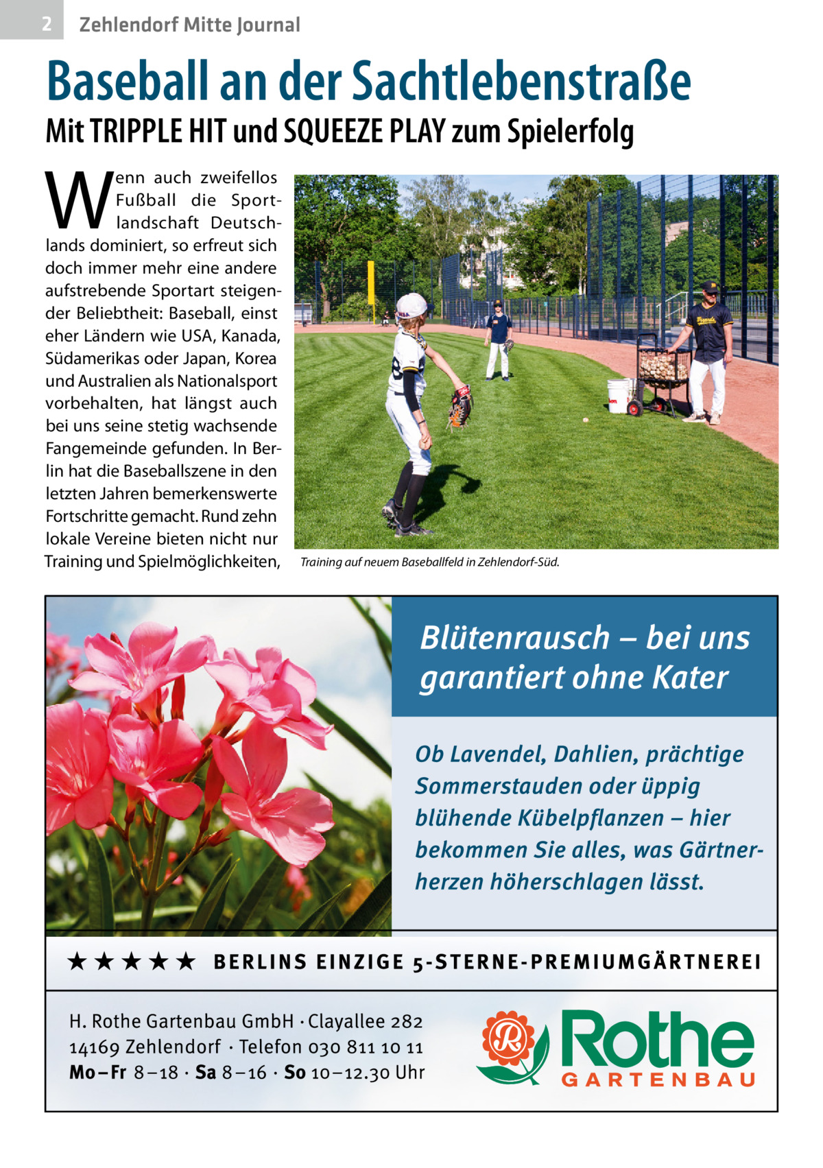 2  Zehlendorf Mitte Journal  Baseball an der Sachtlebenstraße  Mit TRIPPLE HIT und SQUEEZE PLAY zum Spielerfolg  W  enn auch zweifellos Fußball die Sportlandschaft Deutschlands dominiert, so erfreut sich doch immer mehr eine andere aufstrebende Sportart steigender Beliebtheit: Baseball, einst eher Ländern wie USA, Kanada, Südamerikas oder Japan, Korea und Australien als Nationalsport vorbehalten, hat längst auch bei uns seine stetig wachsende Fangemeinde gefunden. In Berlin hat die Baseballszene in den letzten Jahren bemerkenswerte Fortschritte gemacht. Rund zehn lokale Vereine bieten nicht nur Training und Spielmöglichkeiten,  Training auf neuem Baseballfeld in Zehlendorf-Süd.