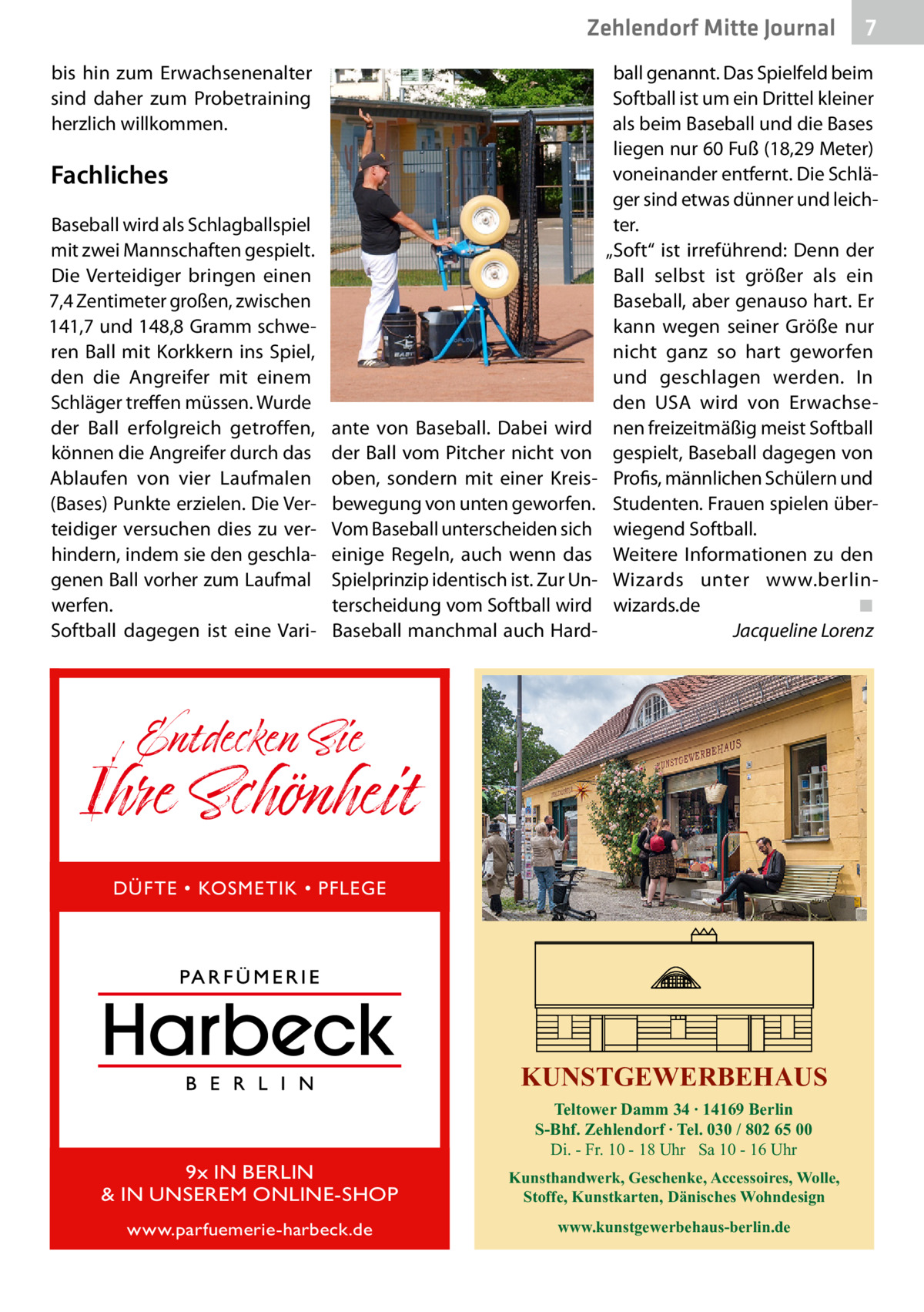 Zehlendorf Mitte Gesundheit Journal bis hin zum Erwachsenenalter sind daher zum Probetraining herzlich willkommen.  Fachliches Baseball wird als Schlagballspiel mit zwei Mannschaften gespielt. Die Verteidiger bringen einen 7,4 Zentimeter großen, zwischen 141,7 und 148,8 Gramm schweren Ball mit Korkkern ins Spiel, den die Angreifer mit einem Schläger treffen müssen. Wurde der Ball erfolgreich getroffen, können die Angreifer durch das Ablaufen von vier Laufmalen (Bases) Punkte erzielen. Die Verteidiger versuchen dies zu verhindern, indem sie den geschlagenen Ball vorher zum Laufmal werfen. Softball dagegen ist eine Vari ante von Baseball. Dabei wird der Ball vom Pitcher nicht von oben, sondern mit einer Kreisbewegung von unten geworfen. Vom Baseball unterscheiden sich einige Regeln, auch wenn das Spielprinzip identisch ist. Zur Unterscheidung vom Softball wird Baseball manchmal auch Hard 7  ball genannt. Das Spielfeld beim Softball ist um ein Drittel kleiner als beim Baseball und die Bases liegen nur 60 Fuß (18,29 Meter) voneinander entfernt. Die Schläger sind etwas dünner und leichter. „Soft“ ist irreführend: Denn der Ball selbst ist größer als ein Baseball, aber genauso hart. Er kann wegen seiner Größe nur nicht ganz so hart geworfen und geschlagen werden. In den  USA wird von Erwachsenen freizeitmäßig meist Softball gespielt, Baseball dagegen von Profis, männlichen Schülern und Studenten. Frauen spielen überwiegend Softball. Weitere Informationen zu den Wizards unter www.berlinwizards.de� ◾ � Jacqueline Lorenz  Entdecken Sie  Ihre Schönheit DÜFTE • KOSMETIK • PFLEGE  KUNSTGEWERBEHAUS Teltower Damm 34 ∙ 14169 Berlin S-Bhf. Zehlendorf ∙ Tel. 030 / 802 65 00 Di. - Fr. 10 - 18 Uhr Sa 10 - 16 Uhr  9x IN BERLIN & IN UNSEREM ONLINE-SHOP  Kunsthandwerk, Geschenke, Accessoires, Wolle, Stoffe, Kunstkarten, Dänisches Wohndesign  www.parfuemerie-harbeck.de  www.kunstgewerbehaus-berlin.de