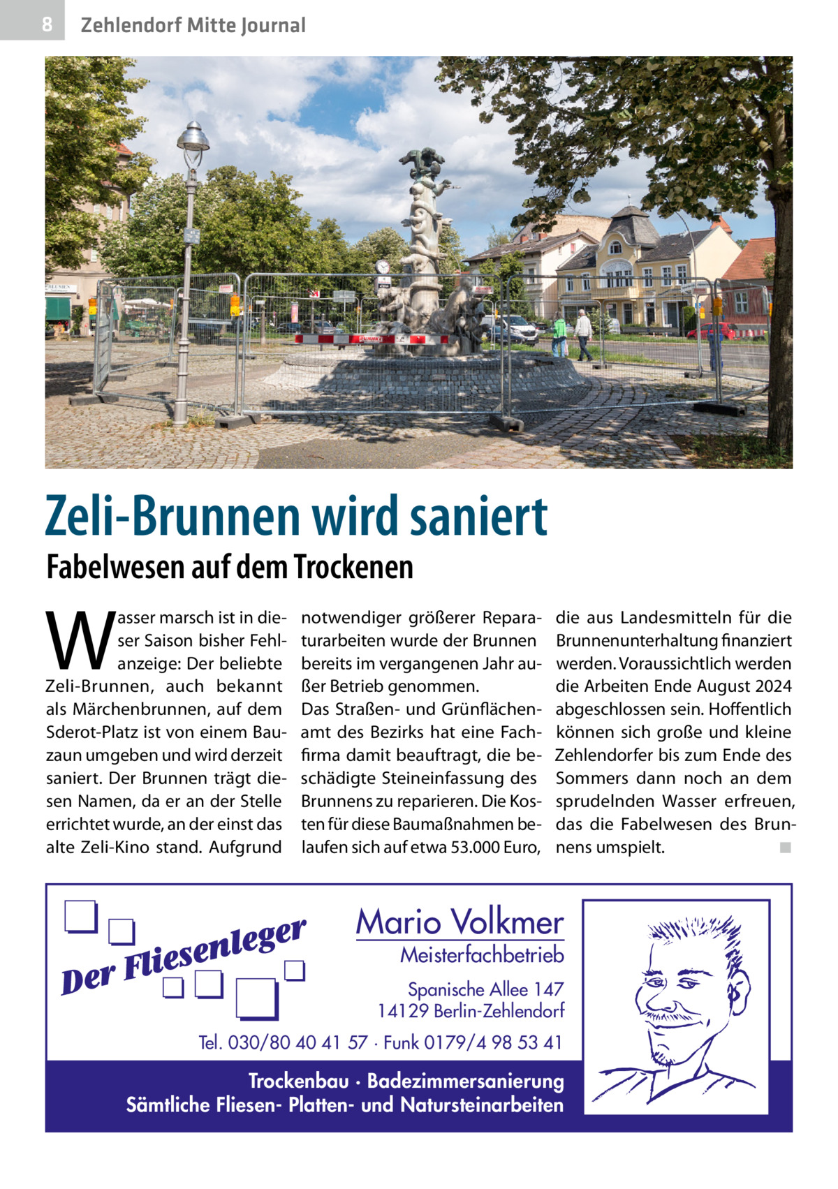 8  Zehlendorf Mitte Journal  Zeli-Brunnen wird saniert Fabelwesen auf dem Trockenen  W  asser marsch ist in dieser Saison bisher Fehlanzeige: Der beliebte Zeli-Brunnen, auch bekannt als Märchenbrunnen, auf dem Sderot-Platz ist von einem Bauzaun umgeben und wird derzeit saniert. Der Brunnen trägt diesen Namen, da er an der Stelle errichtet wurde, an der einst das alte Zeli-Kino stand. Aufgrund  notwendiger größerer Reparaturarbeiten wurde der Brunnen bereits im vergangenen Jahr außer Betrieb genommen. Das Straßen- und Grünflächenamt des Bezirks hat eine Fachfirma damit beauftragt, die beschädigte Steineinfassung des Brunnens zu reparieren. Die Kosten für diese Baumaßnahmen belaufen sich auf etwa 53.000 Euro,  die aus Landesmitteln für die Brunnenunterhaltung finanziert werden. Voraussichtlich werden die Arbeiten Ende August 2024 abgeschlossen sein. Hoffentlich können sich große und kleine Zehlendorfer bis zum Ende des Sommers dann noch an dem sprudelnden Wasser erfreuen, das die Fabelwesen des Brunnens umspielt.� ◾  Mario Volkmer  Meisterfachbetrieb  Spanische Allee 147 14129 Berlin-Zehlendorf Tel. 030/80 40 41 57 · Funk 0179/4 98 53 41  Trockenbau · Badezimmersanierung Sämtliche Fliesen- Platten- und Natursteinarbeiten