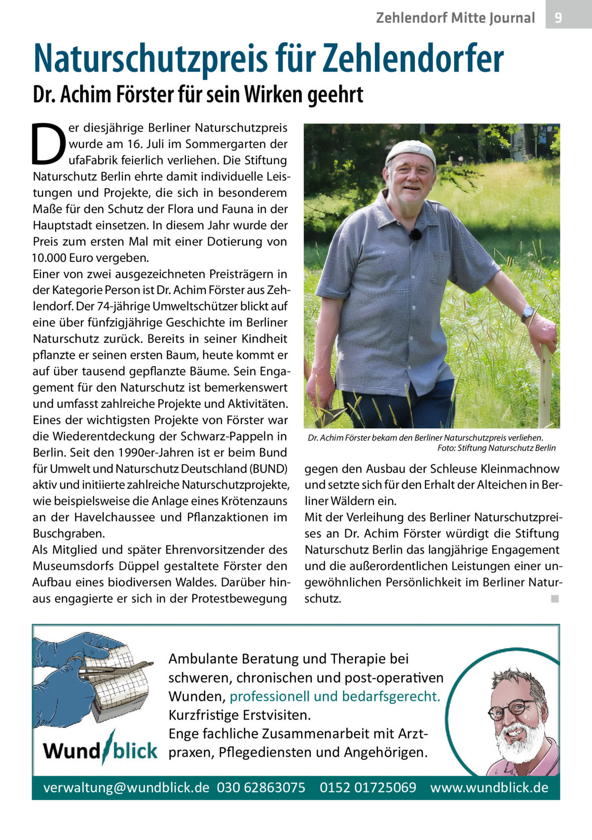 Zehlendorf Mitte Journal  9  Naturschutzpreis für Zehlendorfer  Dr. Achim Förster für sein Wirken geehrt  D  er diesjährige Berliner Naturschutzpreis wurde am 16. Juli im Sommergarten der ufaFabrik feierlich verliehen. Die Stiftung Naturschutz Berlin ehrte damit individuelle Leistungen und Projekte, die sich in besonderem Maße für den Schutz der Flora und Fauna in der Hauptstadt einsetzen. In diesem Jahr wurde der Preis zum ersten Mal mit einer Dotierung von 10.000 Euro vergeben. Einer von zwei ausgezeichneten Preisträgern in der Kategorie Person ist Dr. Achim Förster aus Zehlendorf. Der 74-jährige Umweltschützer blickt auf eine über fünfzigjährige Geschichte im Berliner Naturschutz zurück. Bereits in seiner Kindheit pflanzte er seinen ersten Baum, heute kommt er auf über tausend gepflanzte Bäume. Sein Engagement für den Naturschutz ist bemerkenswert und umfasst zahlreiche Projekte und Aktivitäten. Eines der wichtigsten Projekte von Förster war die Wiederentdeckung der Schwarz-Pappeln in Berlin. Seit den 1990er-Jahren ist er beim Bund für Umwelt und Naturschutz Deutschland (BUND) aktiv und initiierte zahlreiche Naturschutzprojekte, wie beispielsweise die Anlage eines Krötenzauns an der Havelchaussee und Pflanzaktionen im Buschgraben. Als Mitglied und später Ehrenvorsitzender des Museumsdorfs Düppel gestaltete Förster den Aufbau eines biodiversen Waldes. Darüber hinaus engagierte er sich in der Protestbewegung  Dr. Achim Förster bekam den Berliner Naturschutzpreis verliehen. � Foto: Stiftung Naturschutz Berlin  gegen den Ausbau der Schleuse Kleinmachnow und setzte sich für den Erhalt der Alteichen in Berliner Wäldern ein. Mit der Verleihung des Berliner Naturschutzpreises an Dr.  Achim Förster würdigt die Stiftung Naturschutz Berlin das langjährige Engagement und die außerordentlichen Leistungen einer ungewöhnlichen Persönlichkeit im Berliner Naturschutz.� ◾  Ambulante Beratung und Therapie bei schweren, chronischen und post-opera�ven Wunden, professionell und bedarfsgerecht. Kurzfris�ge Erstvisiten. Enge fachliche Zusammenarbeit mit Arztpraxen, Pﬂegediensten und Angehörigen. verwaltung@wundblick.de 030 62863075 0152 01725069 www.wundblick.de