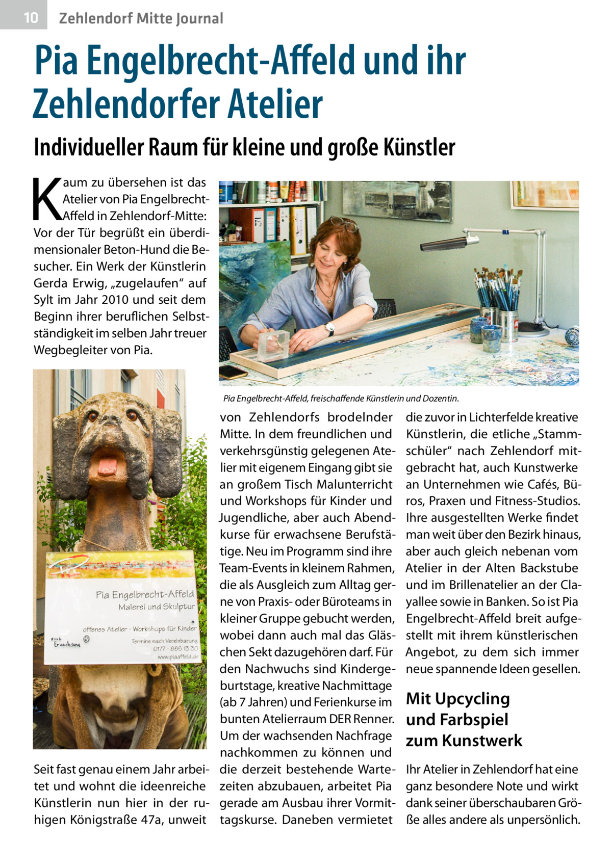 10  Zehlendorf Mitte Journal  Pia Engelbrecht-Affeld und ihr Zehlendorfer Atelier Individueller Raum für kleine und große Künstler  K  aum zu übersehen ist das Atelier von Pia EngelbrechtAffeld in Zehlendorf-Mitte: Vor der Tür begrüßt ein überdimensionaler Beton-Hund die Besucher. Ein Werk der Künstlerin Gerda Erwig, „zugelaufen“ auf Sylt im Jahr 2010 und seit dem Beginn ihrer beruflichen Selbstständigkeit im selben Jahr treuer Wegbegleiter von Pia.  Pia Engelbrecht-Affeld, freischaffende Künstlerin und Dozentin.  Seit fast genau einem Jahr arbeitet und wohnt die ideenreiche Künstlerin nun hier in der ruhigen Königstraße 47a, unweit  von Zehlendorfs brodelnder Mitte. In dem freundlichen und verkehrsgünstig gelegenen Atelier mit eigenem Eingang gibt sie an großem Tisch Malunterricht und Workshops für Kinder und Jugendliche, aber auch Abendkurse für erwachsene Berufstätige. Neu im Programm sind ihre Team-Events in kleinem Rahmen, die als Ausgleich zum Alltag gerne von Praxis- oder Büroteams in kleiner Gruppe gebucht werden, wobei dann auch mal das Gläschen Sekt dazugehören darf. Für den Nachwuchs sind Kindergeburtstage, kreative Nachmittage (ab 7 Jahren) und Ferienkurse im bunten Atelierraum DER Renner. Um der wachsenden Nachfrage nachkommen zu können und die derzeit bestehende Wartezeiten abzubauen, arbeitet Pia gerade am Ausbau ihrer Vormittagskurse. Daneben vermietet  die zuvor in Lichterfelde kreative Künstlerin, die etliche „Stammschüler“ nach Zehlendorf mitgebracht hat, auch Kunstwerke an Unternehmen wie Cafés, Büros, Praxen und Fitness-Studios. Ihre ausgestellten Werke findet man weit über den Bezirk hinaus, aber auch gleich nebenan vom Atelier in der Alten Backstube und im Brillenatelier an der Clayallee sowie in Banken. So ist Pia Engelbrecht-Affeld breit aufgestellt mit ihrem künstlerischen Angebot, zu dem sich immer neue spannende Ideen gesellen.  Mit Upcycling und Farbspiel zum Kunstwerk Ihr Atelier in Zehlendorf hat eine ganz besondere Note und wirkt dank seiner überschaubaren Größe alles andere als unpersönlich.