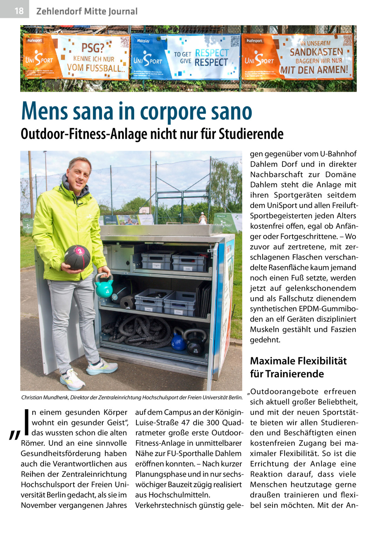 18  Zehlendorf Mitte Journal  Mens sana in corpore sano  Outdoor-Fitness-Anlage nicht nur für Studierende gen gegenüber vom U-Bahnhof Dahlem Dorf und in direkter Nachbarschaft zur Domäne Dahlem steht die Anlage mit ihren Sportgeräten seitdem dem UniSport und allen FreiluftSportbegeisterten jeden Alters kostenfrei offen, egal ob Anfänger oder Fortgeschrittene. – Wo zuvor auf zertretene, mit zerschlagenen Flaschen verschandelte Rasenfläche kaum jemand noch einen Fuß setzte, werden jetzt auf gelenkschonendem und als Fallschutz dienendem synthetischen EPDM-Gummiboden an elf Geräten diszipliniert Muskeln gestählt und Faszien gedehnt.  Maximale Flexibilität für Trainierende Christian Mundhenk, Direktor der Zentraleinrichtung Hochschulsport der Freien Universität Berlin.  „I  n einem gesunden Körper wohnt ein gesunder Geist“, das wussten schon die alten Römer. Und an eine sinnvolle Gesundheitsförderung haben auch die Verantwortlichen aus Reihen der Zentraleinrichtung Hochschulsport der Freien Universität Berlin gedacht, als sie im November vergangenen Jahres  auf dem Campus an der KöniginLuise-Straße  47 die 300  Quadratmeter große erste OutdoorFitness-Anlage in unmittelbarer Nähe zur FU-Sporthalle Dahlem eröffnen konnten. – Nach kurzer Planungsphase und in nur sechswöchiger Bauzeit zügig realisiert aus Hochschulmitteln. Verkehrstechnisch günstig gele „Outdoorangebote erfreuen sich aktuell großer Beliebtheit, und mit der neuen Sportstätte bieten wir allen Studierenden und Beschäftigten einen kostenfreien Zugang bei maximaler Flexibilität. So ist die Errichtung der Anlage eine Reaktion darauf, dass viele Menschen heutzutage gerne draußen trainieren und flexibel sein möchten. Mit der A