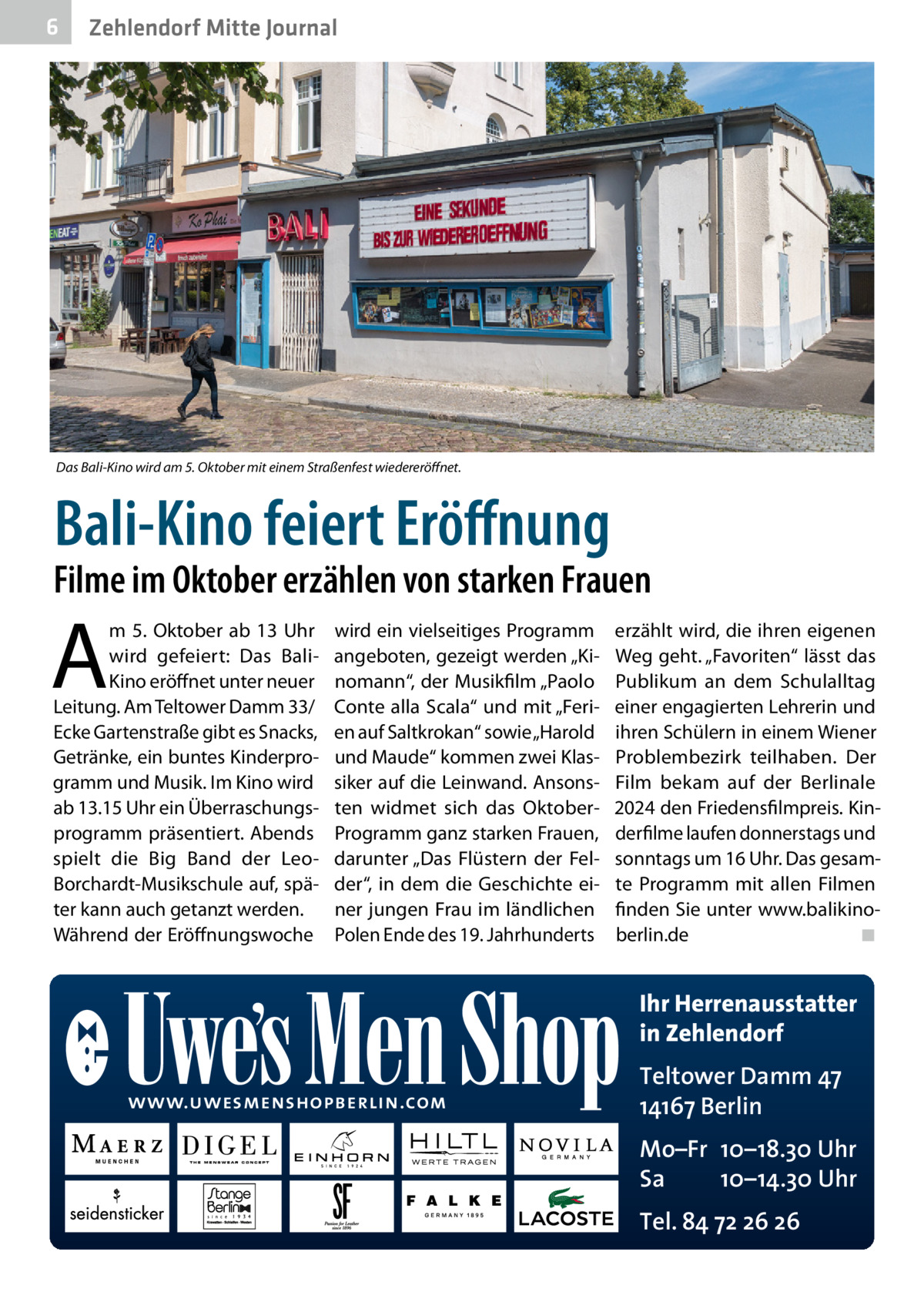 6  Zehlendorf Mitte Journal  Das Bali-Kino wird am 5. Oktober mit einem Straßenfest wiedereröffnet.  Bali-Kino feiert Eröffnung  Filme im Oktober erzählen von starken Frauen  A  m 5.  Oktober ab 13  Uhr wird gefeiert: Das BaliKino eröffnet unter neuer Leitung. Am Teltower Damm 33/ Ecke Gartenstraße gibt es Snacks, Getränke, ein buntes Kinderprogramm und Musik. Im Kino wird ab 13.15 Uhr ein Überraschungsprogramm präsentiert. Abends spielt die Big Band der LeoBorchardt-Musikschule auf, später kann auch getanzt werden. Während der Eröffnungswoche  wird ein vielseitiges Programm angeboten, gezeigt werden „Kinomann“, der Musikfilm „Paolo Conte alla Scala“ und mit „Ferien auf Saltkrokan“ sowie „Harold und Maude“ kommen zwei Klassiker auf die Leinwand. Ansonsten widmet sich das OktoberProgramm ganz starken Frauen, darunter „Das Flüstern der Felder“, in dem die Geschichte einer jungen Frau im ländlichen Polen Ende des 19. Jahrhunderts  erzählt wird, die ihren eigenen Weg geht. „Favoriten“ lässt das Publikum an dem Schulalltag einer engagierten Lehrerin und ihren Schülern in einem Wiener Problembezirk teilhaben. Der Film bekam auf der Berlinale 2024 den Friedensfilmpreis. Kinderfilme laufen donnerstags und sonntags um 16 Uhr. Das gesamte Programm mit allen Filmen finden Sie unter www.balikinoberlin.de� ◾  Ihr Herrenausstatter in Zehlendorf www.uwesmenshopberlin.com  Teltower Damm 47 14167 Berlin Mo–Fr 10–18.30 Uhr Sa 10–14.30 Uhr Tel. 84 72 26 26