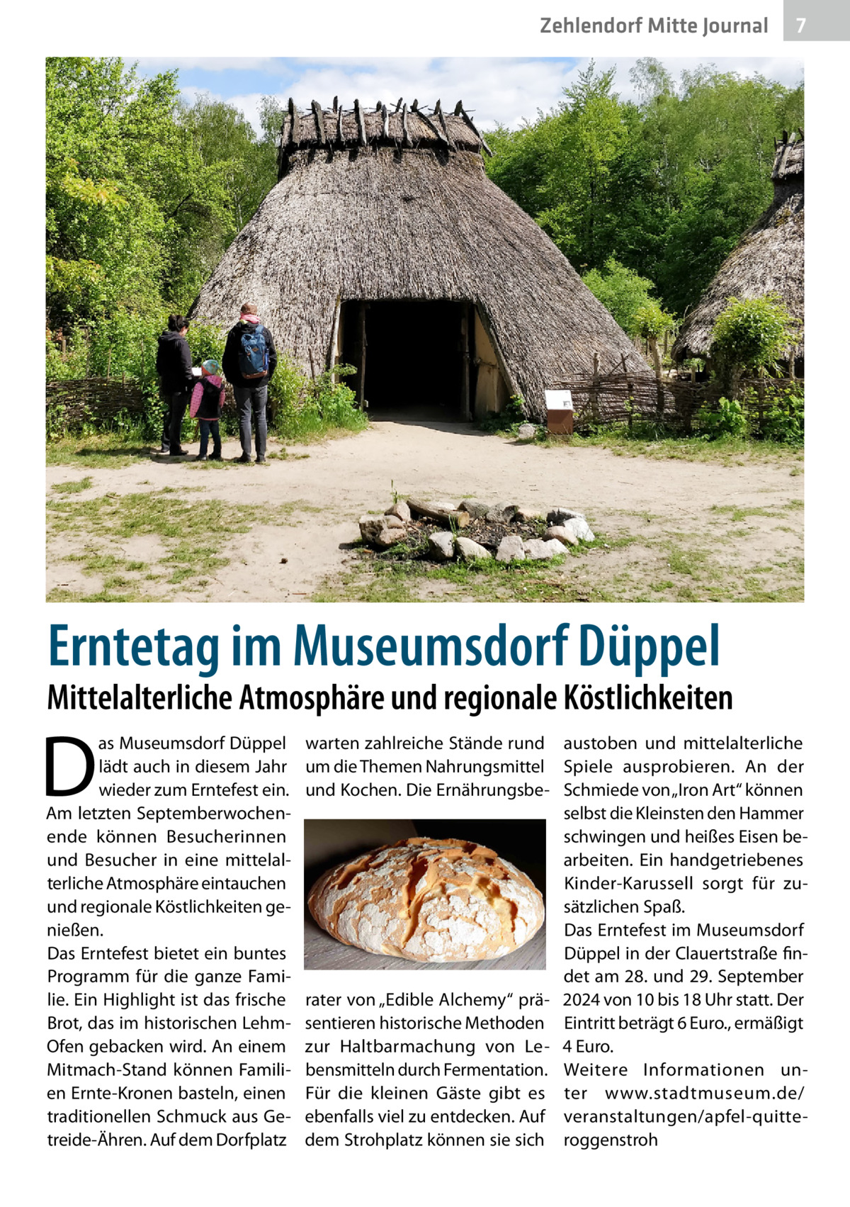 Zehlendorf Mitte Gesundheit Journal  7  Erntetag im Museumsdorf Düppel  Mittelalterliche Atmosphäre und regionale Köstlichkeiten  D  as Museumsdorf Düppel lädt auch in diesem Jahr wieder zum Erntefest ein. Am letzten Septemberwochenende können Besucherinnen und Besucher in eine mittelalterliche Atmosphäre eintauchen und regionale Köstlichkeiten genießen. Das Erntefest bietet ein buntes Programm für die ganze Familie. Ein Highlight ist das frische Brot, das im historischen LehmOfen gebacken wird. An einem Mitmach-Stand können Familien Ernte-Kronen basteln, einen traditionellen Schmuck aus Getreide-Ähren. Auf dem Dorfplatz  warten zahlreiche Stände rund austoben und mittelalterliche um die Themen Nahrungsmittel Spiele ausprobieren. An der und Kochen. Die Ernährungsbe- Schmiede von „Iron Art“ können selbst die Kleinsten den Hammer schwingen und heißes Eisen bearbeiten. Ein handgetriebenes Kinder-Karussell sorgt für zusätzlichen Spaß. Das Erntefest im Museumsdorf Düppel in der Clauertstraße findet am 28. und 29. September rater von „Edible Alchemy“ prä- 2024 von 10 bis 18 Uhr statt. Der sentieren historische Methoden Eintritt beträgt 6 Euro., ermäßigt zur Haltbarmachung von Le- 4 Euro. bensmitteln durch Fermentation. Weitere Informationen unFür die kleinen Gäste gibt es ter www.stadtmuseum.de/ ebenfalls viel zu entdecken. Auf veranstaltungen/apfel-quittedem Strohplatz können sie sich roggenstroh