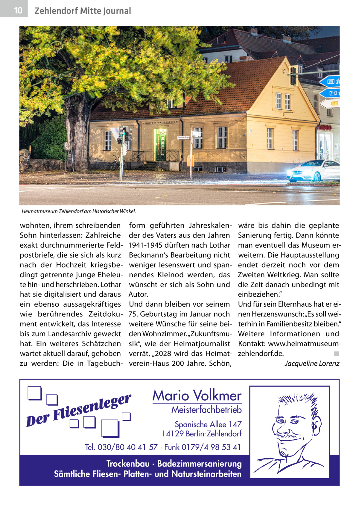 10  Zehlendorf Mitte Journal  Heimatmuseum Zehlendorf am Historischer Winkel.  wohnten, ihrem schreibenden Sohn hinterlassen: Zahlreiche exakt durchnummerierte Feldpostbriefe, die sie sich als kurz nach der Hochzeit kriegsbedingt getrennte junge Eheleute hin- und herschrieben. Lothar hat sie digitalisiert und daraus ein ebenso aussagekräftiges wie berührendes Zeitdokument entwickelt, das Interesse bis zum Landesarchiv geweckt hat. Ein weiteres Schätzchen wartet aktuell darauf, gehoben zu werden: Die in Tagebuch form geführten Jahreskalender des Vaters aus den Jahren 1941-1945 dürften nach Lothar Beckmann‘s Bearbeitung nicht weniger lesenswert und spannendes Kleinod werden, das wünscht er sich als Sohn und Autor. Und dann bleiben vor seinem 75. Geburtstag im Januar noch weitere Wünsche für seine beiden Wohnzimmer. „Zukunftsmusik“, wie der Heimatjournalist verrät, „2028 wird das Heimatverein-Haus 200  Jahre. Schön,  wäre bis dahin die geplante Sanierung fertig. Dann könnte man eventuell das Museum erweitern. Die Hauptausstellung endet derzeit noch vor dem Zweiten Weltkrieg. Man sollte die Zeit danach unbedingt mit einbeziehen.“ Und für sein Elternhaus hat er einen Herzenswunsch: „Es soll weiterhin in Familienbesitz bleiben.“ Weitere Informationen und Kontakt:  www.heimatmuseumzehlendorf.de.� ◾ � Jacqueline Lorenz  Mario Volkmer  Meisterfachbetrieb  Spanische Allee 147 14129 Berlin-Zehlendorf Tel. 030/80 40 41 57 · Funk 0179/4 98 53 41  Trockenbau · Badezimmersanierung Sämtliche Fliesen- Platten- und Natursteinarbeiten