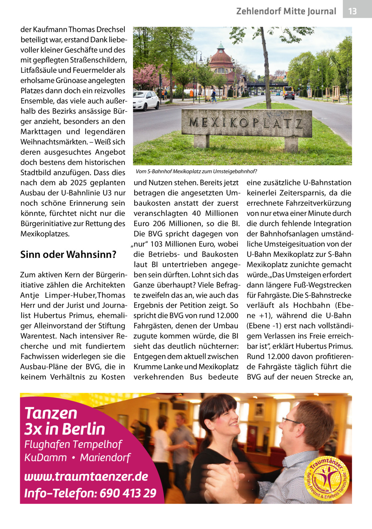 Zehlendorf Mitte Journal der Kaufmann Thomas Drechsel beteiligt war, erstand Dank liebevoller kleiner Geschäfte und des mit gepflegten Straßenschildern, Litfaßsäule und Feuermelder als erholsame Grünoase angelegten Platzes dann doch ein reizvolles Ensemble, das viele auch außerhalb des Bezirks ansässige Bürger anzieht, besonders an den Markttagen und legendären Weihnachtsmärkten. – Weiß sich deren ausgesuchtes Angebot doch bestens dem historischen Stadtbild anzufügen. Dass dies nach dem ab 2025 geplanten Ausbau der U-Bahnlinie U3 nur noch schöne Erinnerung sein könnte, fürchtet nicht nur die Bürgerinitiative zur Rettung des Mexikoplatzes.  Sinn oder Wahnsinn? Zum aktiven Kern der Bürgerinitiative zählen die Architekten Antje Limper-Huber,Thomas Herr und der Jurist und Journalist Hubertus Primus, ehemaliger Alleinvorstand der Stiftung Warentest. Nach intensiver Recherche und mit fundiertem Fachwissen widerlegen sie die Ausbau-Pläne der BVG, die in keinem Verhältnis zu Kosten  13  Vom S-Bahnhof Mexikoplatz zum Umsteigebahnhof?  und Nutzen stehen. Bereits jetzt betragen die angesetzten Umbaukosten anstatt der zuerst veranschlagten 40  Millionen Euro 206  Millionen, so die BI. Die BVG spricht dagegen von „nur“ 103 Millionen Euro, wobei die Betriebs- und Baukosten laut BI untertrieben angegeben sein dürften. Lohnt sich das Ganze überhaupt? Viele Befragte zweifeln das an, wie auch das Ergebnis der Petition zeigt. So spricht die BVG von rund 12.000 Fahrgästen, denen der Umbau zugute kommen würde, die BI sieht das deutlich nüchterner: Entgegen dem aktuell zwischen Krumme Lanke und Mexikoplatz verkehrenden Bus bedeute  eine zusätzliche U-Bahnstation keinerlei Zeitersparnis, da die errechnete Fahrzeitverkürzung von nur etwa einer Minute durch die durch fehlende Integration der Bahnhofsanlagen umständliche Umsteigesituation von der U-Bahn Mexikoplatz zur S-Bahn Mexikoplatz zunichte gemacht würde. „Das Umsteigen erfordert dann längere Fuß-Wegstrecken für Fahrgäste. Die S-Bahnstrecke verläuft als Hochbahn (Ebene  +1), während die U-Bahn (Ebene -1) erst nach vollständigem Verlassen ins Freie erreichbar ist“, erklärt Hubertus Primus. Rund 12.000 davon profitierende Fahrgäste täglich führt die BVG auf der neuen Strecke an,