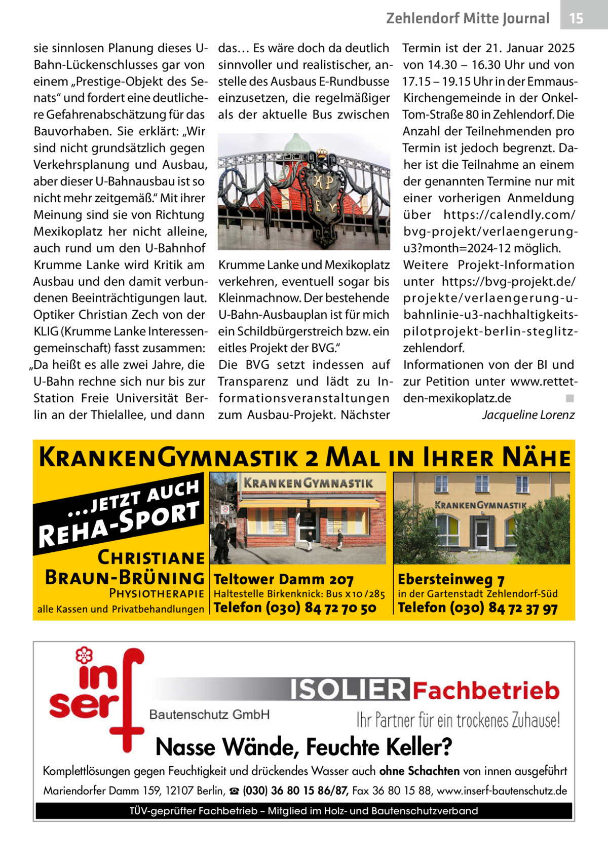 Zehlendorf Mitte Journal sie sinnlosen Planung dieses UBahn-Lückenschlusses gar von einem „Prestige-Objekt des Senats“ und fordert eine deutlichere Gefahrenabschätzung für das Bauvorhaben. Sie erklärt: „Wir sind nicht grundsätzlich gegen Verkehrsplanung und Ausbau, aber dieser U-Bahnausbau ist so nicht mehr zeitgemäß.“ Mit ihrer Meinung sind sie von Richtung Mexikoplatz her nicht alleine, auch rund um den U-Bahnhof Krumme Lanke wird Kritik am Ausbau und den damit verbundenen Beeinträchtigungen laut. Optiker Christian Zech von der KLIG (Krumme Lanke Interessengemeinschaft) fasst zusammen: „Da heißt es alle zwei Jahre, die U-Bahn rechne sich nur bis zur Station Freie Universität Berlin an der Thielallee, und dann  das… Es wäre doch da deutlich sinnvoller und realistischer, anstelle des Ausbaus E-Rundbusse einzusetzen, die regelmäßiger als der aktuelle Bus zwischen  Krumme Lanke und Mexikoplatz verkehren, eventuell sogar bis Kleinmachnow. Der bestehende U-Bahn-Ausbauplan ist für mich ein Schildbürgerstreich bzw. ein eitles Projekt der BVG.“ Die BVG setzt indessen auf Transparenz und lädt zu Informationsveranstaltungen zum Ausbau-Projekt. Nächster  15  Termin ist der 21.  Januar 2025 von 14.30 – 16.30 Uhr und von 17.15 – 19.15 Uhr in der EmmausKirchengemeinde in der OnkelTom-Straße 80 in Zehlendorf. Die Anzahl der Teilnehmenden pro Termin ist jedoch begrenzt. Daher ist die Teilnahme an einem der genannten Termine nur mit einer vorherigen Anmeldung über https://calendly.com/ bvg-projekt/verlaengerungu3?month=2024-12 möglich. Weitere Projekt-Information unter https://bvg-projekt.de/ projekte/verlaengerung-ubahnlinie-u3-nachhaltigkeitspilotprojekt-berlin-steglitzzehlendorf. Informationen von der BI und zur Petition unter www.rettetden-mexikoplatz.de� ◾ � Jacqueline Lorenz  Nasse Wände, Feuchte Keller? Komplettlösungen gegen Feuchtigkeit und drückendes Wasser auch ohne Schachten von innen ausgeführt Mariendorfer Damm 159, 12107 Berlin, ☎ (030) 36 80 15 86/87, Fax 36 80 15 88, www.inserf-bautenschutz.de TÜV-geprüfter Fachbetrieb – Mitglied im Holz- und Bautenschutzverband