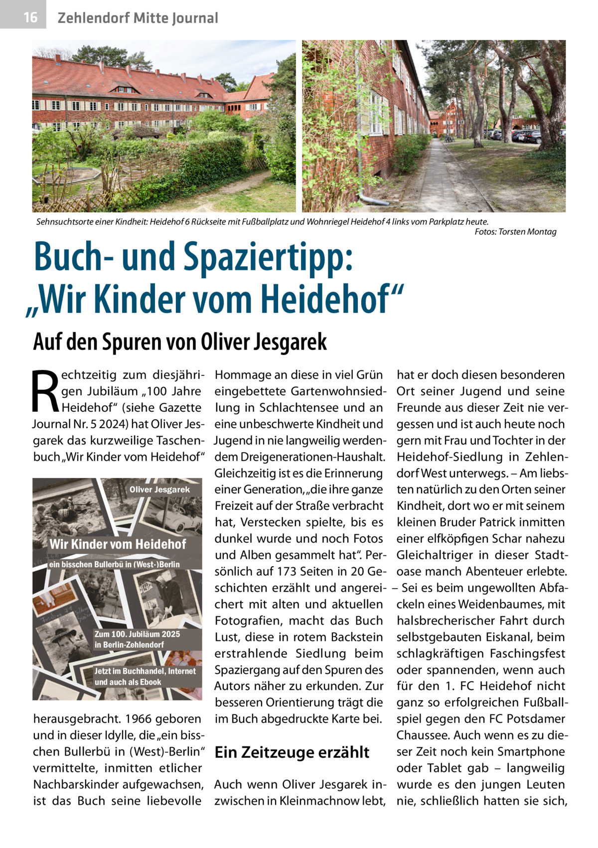 16  Zehlendorf Mitte Journal  Sehnsuchtsorte einer Kindheit: Heidehof 6 Rückseite mit Fußballplatz und Wohnriegel Heidehof 4 links vom Parkplatz heute. � Fotos: Torsten Montag  Buch- und Spaziertipp: „Wir Kinder vom Heidehof“ Auf den Spuren von Oliver Jesgarek  R  echtzeitig zum diesjährigen Jubiläum „100  Jahre Heidehof“ (siehe Gazette Journal Nr. 5 2024) hat Oliver Jesgarek das kurzweilige Taschenbuch „Wir Kinder vom Heidehof“  Hommage an diese in viel Grün eingebettete Gartenwohnsiedlung in Schlachtensee und an eine unbeschwerte Kindheit und Jugend in nie langweilig werdendem Dreigenerationen-Haushalt. Gleichzeitig ist es die Erinnerung Oliver Jesgarek einer Generation, „die ihre ganze Freizeit auf der Straße verbracht hat, Verstecken spielte, bis es dunkel wurde und noch Fotos Wir Kinder vom Heidehof und Alben gesammelt hat“. Perein bisschen Bullerbü in (West-)Berlin sönlich auf 173 Seiten in 20 Geschichten erzählt und angereichert mit alten und aktuellen Fotografien, macht das Buch Zum 100. Jubiläum 2025 Lust, diese in rotem Backstein in Berlin-Zehlendorf erstrahlende Siedlung beim Spaziergang auf den Spuren des Jetzt im Buchhandel, Internet und auch als Ebook Autors näher zu erkunden. Zur besseren Orientierung trägt die herausgebracht. 1966 geboren im Buch abgedruckte Karte bei. und in dieser Idylle, die „ein bisschen Bullerbü in (West)-Berlin“ Ein Zeitzeuge erzählt vermittelte, inmitten etlicher Nachbarskinder aufgewachsen, Auch wenn Oliver Jesgarek inist das Buch seine liebevolle zwischen in Kleinmachnow lebt,  hat er doch diesen besonderen Ort seiner Jugend und seine Freunde aus dieser Zeit nie vergessen und ist auch heute noch gern mit Frau und Tochter in der Heidehof-Siedlung in Zehlendorf West unterwegs. – Am liebsten natürlich zu den Orten seiner Kindheit, dort wo er mit seinem kleinen Bruder Patrick inmitten einer elfköpfigen Schar nahezu Gleichaltriger in dieser Stadtoase manch Abenteuer erlebte. – Sei es beim ungewollten Abfackeln eines Weidenbaumes, mit halsbrecherischer Fahrt durch selbstgebauten Eiskanal, beim schlagkräftigen Faschingsfest oder spannenden, wenn auch für den 1. FC Heidehof nicht ganz so erfolgreichen Fußballspiel gegen den FC Potsdamer Chaussee. Auch wenn es zu dieser Zeit noch kein Smartphone oder Tablet gab – langweilig wurde es den jungen Leuten nie, schließlich hatten sie sich,