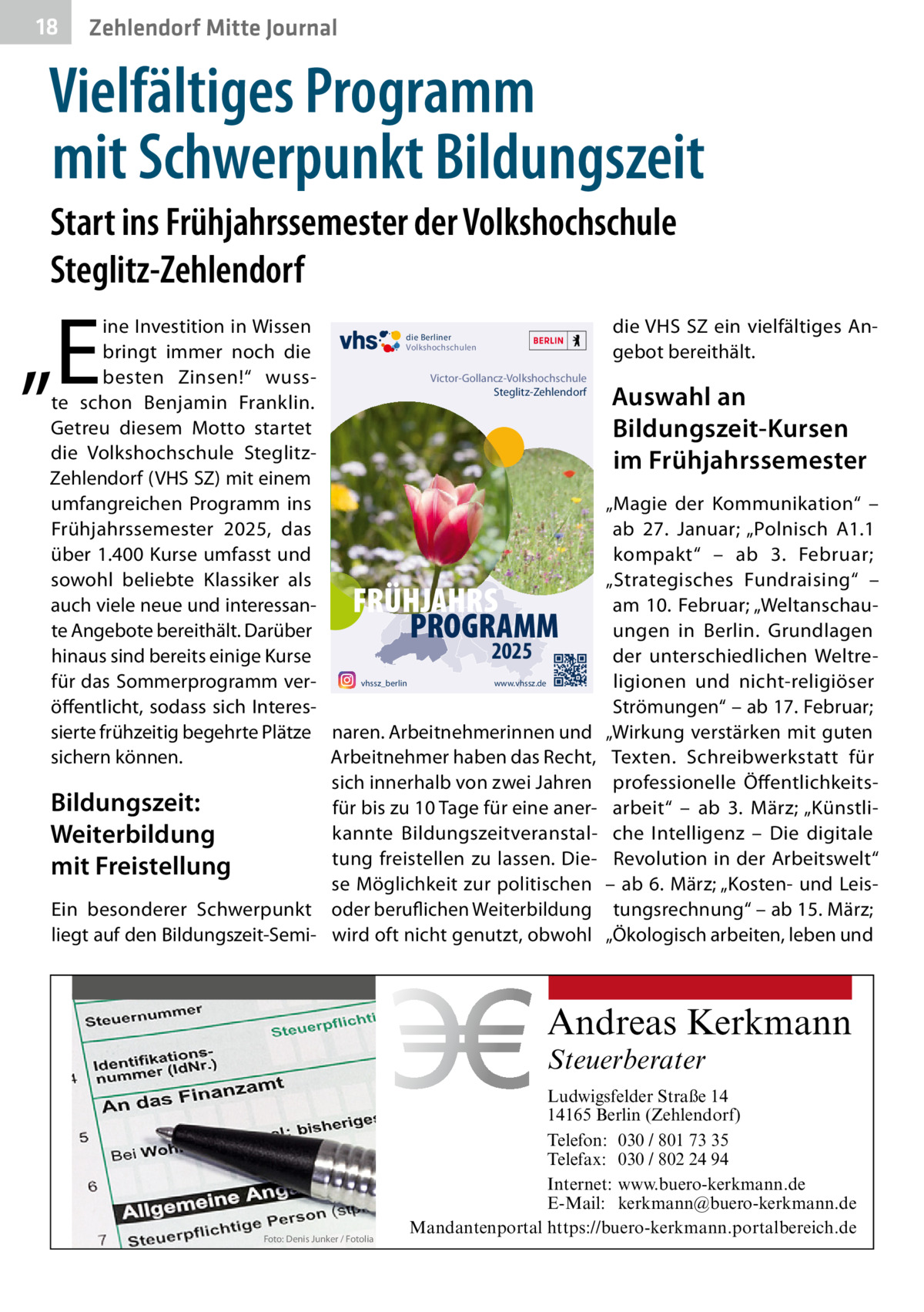 18  Zehlendorf Mitte Journal  Vielfältiges Programm mit Schwerpunkt Bildungszeit Start ins Frühjahrssemester der Volkshochschule Steglitz-Zehlendorf  „E  ine Investition in Wissen die Berliner Volkshochschulen bringt immer noch die Victor-Gollancz-Volkshochschule besten Zinsen!“ wussSteglitz-Zehlendorf te schon Benjamin Franklin. Getreu diesem Motto startet die Volkshochschule SteglitzZehlendorf (VHS SZ) mit einem umfangreichen Programm ins Frühjahrssemester 2025, das über 1.400 Kurse umfasst und sowohl beliebte Klassiker als auch viele neue und interessante Angebote bereithält. Darüber 2025 hinaus sind bereits einige Kurse www.vhssz.de vhssz_berlin für das Sommerprogramm veröffentlicht, sodass sich Interessierte frühzeitig begehrte Plätze naren. Arbeitnehmerinnen und sichern können. Arbeitnehmer haben das Recht, sich innerhalb von zwei Jahren Bildungszeit: für bis zu 10 Tage für eine anerkannte BildungszeitveranstalWeiterbildung tung freistellen zu lassen. Diemit Freistellung se Möglichkeit zur politischen Ein besonderer Schwerpunkt oder beruflichen Weiterbildung liegt auf den Bildungszeit-Semi- wird oft nicht genutzt, obwohl  FRÜHJAHRS PROGRAMM  die VHS SZ ein vielfältiges Angebot bereithält.  Auswahl an Bildungszeit-Kursen im Frühjahrssemester „Magie der Kommunikation“ – ab 27.  Januar; „Polnisch A1.1 kompakt“ – ab 3.  Februar; „Strategisches Fundraising“ – am 10. Februar; „Weltanschauungen in Berlin. Grundlagen der unterschiedlichen Weltreligionen und nicht-religiöser Strömungen“ – ab 17. Februar; „Wirkung verstärken mit guten Texten. Schreibwerkstatt für professionelle Öffentlichkeitsarbeit“ – ab 3.  März; „Künstliche Intelligenz – Die digitale Revolution in der Arbeitswelt“ – ab 6. März; „Kosten- und Leistungsrechnung“ – ab 15. März; „Ökologisch arbeiten, leben und  Andreas Kerkmann Steuerberater  Foto: Denis Junker / Fotolia  Ludwigsfelder Straße 14 14165 Berlin (Zehlendorf) Telefon: 030 / 801 73 35 Telefax: 030 / 802 24 94 Internet: www.buero-kerkmann.de E-Mail: kerkmann@buero-kerkmann.de Mandantenportal https://buero-kerkmann.portalbereich.de