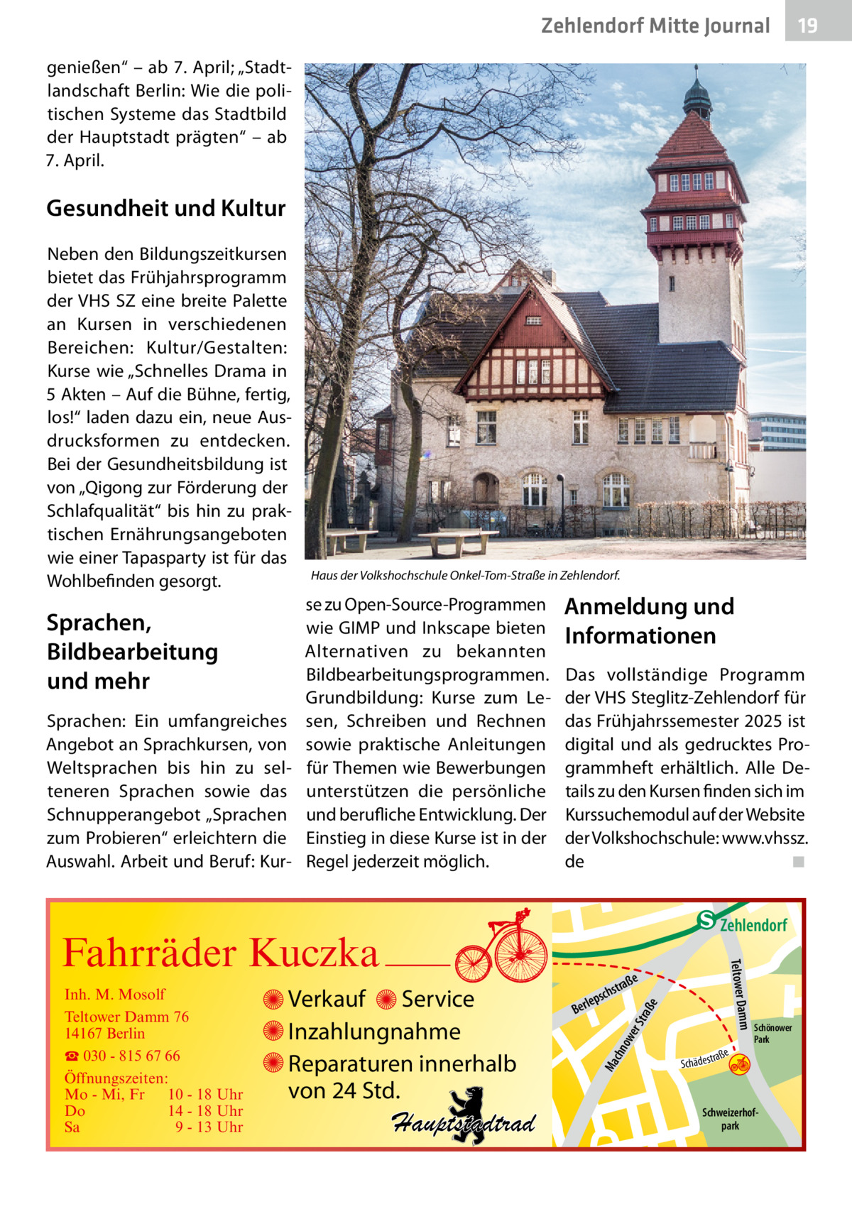 Zehlendorf Mitte Journal  19  genießen“ – ab 7. April; „Stadtlandschaft Berlin: Wie die politischen Systeme das Stadtbild der Hauptstadt prägten“ – ab 7. April.  Gesundheit und Kultur Neben den Bildungszeitkursen bietet das Frühjahrsprogramm der VHS SZ eine breite Palette an Kursen in verschiedenen Bereichen: Kultur/Gestalten: Kurse wie „Schnelles Drama in 5 Akten – Auf die Bühne, fertig, los!“ laden dazu ein, neue Ausdrucksformen zu entdecken. Bei der Gesundheitsbildung ist von „Qigong zur Förderung der Schlafqualität“ bis hin zu praktischen Ernährungsangeboten wie einer Tapasparty ist für das Wohlbefinden gesorgt.  Sprachen, Bildbearbeitung und mehr Sprachen: Ein umfangreiches Angebot an Sprachkursen, von Weltsprachen bis hin zu selteneren Sprachen sowie das Schnupperangebot „Sprachen zum Probieren“ erleichtern die Auswahl. Arbeit und Beruf: Kur Haus der Volkshochschule Onkel-Tom-Straße in Zehlendorf.  se zu Open-Source-Programmen wie GIMP und Inkscape bieten Alternativen zu bekannten Bildbearbeitungsprogrammen. Grundbildung: Kurse zum Lesen, Schreiben und Rechnen sowie praktische Anleitungen für Themen wie Bewerbungen unterstützen die persönliche und berufliche Entwicklung. Der Einstieg in diese Kurse ist in der Regel jederzeit möglich.  Anmeldung und Informationen Das vollständige Programm der VHS Steglitz-Zehlendorf für das Frühjahrssemester 2025 ist digital und als gedrucktes Programmheft erhältlich. Alle Details zu den Kursen finden sich im Kurssuchemodul auf der Website der Volkshochschule: www.vhssz. de� ◾  e  ow er S traß chn  Ma  Schönower Park  Schweizerhofpark  Str.  jery str.  str.  andd  ra ße  h rauc  Hauptstadtrad  S c hä d e s t  Mühlenstr -H Prinz  e raß  chst  leps  Ber  mm  Verkauf Service Inzahlungnahme Reparaturen innerhalb von 24 Std.  udstr.  Gertra  Inh. M. Mosolf Teltower Damm 76 14167 Berlin ☎ 030 - 815 67 66 Öffnungszeiten: Mo - Mi, Fr 10 - 18 Uhr Do 14 - 18 Uhr Sa 9 - 13 Uhr  Teltower Da  Fahrräder Kuczka  n e Stub  Zehlendorf