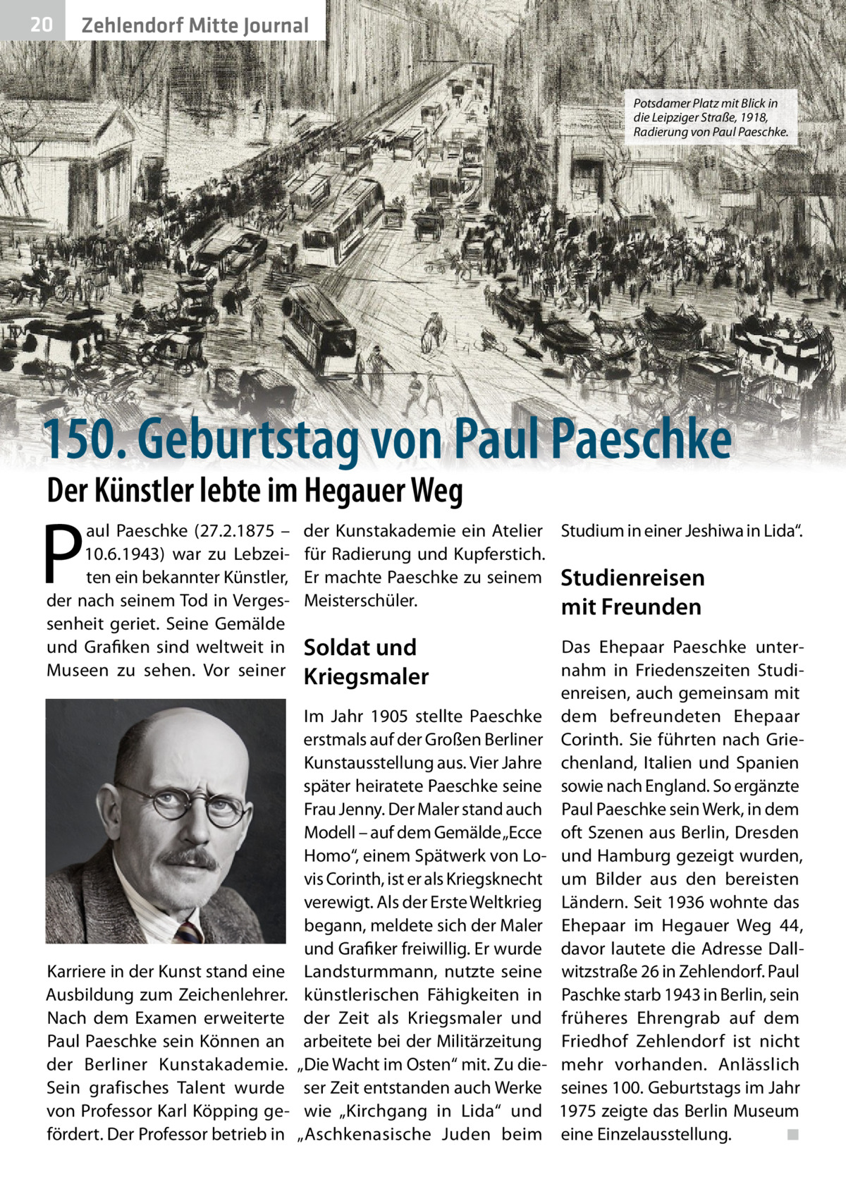 20  Zehlendorf Mitte Journal  Potsdamer Platz mit Blick in die Leipziger Straße, 1918, Radierung von Paul Paeschke.  150. Geburtstag von Paul Paeschke Der Künstler lebte im Hegauer Weg  P  aul Paeschke (27.2.1875 – 10.6.1943) war zu Lebzeiten ein bekannter Künstler, der nach seinem Tod in Vergessenheit geriet. Seine Gemälde und Grafiken sind weltweit in Museen zu sehen. Vor seiner  Karriere in der Kunst stand eine Ausbildung zum Zeichenlehrer. Nach dem Examen erweiterte Paul Paeschke sein Können an der Berliner Kunstakademie. Sein grafisches Talent wurde von Professor Karl Köpping gefördert. Der Professor betrieb in  der Kunstakademie ein Atelier Studium in einer Jeshiwa in Lida“. für Radierung und Kupferstich. Er machte Paeschke zu seinem Studienreisen Meisterschüler. mit Freunden  Soldat und Kriegsmaler Im Jahr 1905 stellte Paeschke erstmals auf der Großen Berliner Kunstausstellung aus. Vier Jahre später heiratete Paeschke seine Frau Jenny. Der Maler stand auch Modell – auf dem Gemälde „Ecce Homo“, einem Spätwerk von Lovis Corinth, ist er als Kriegsknecht verewigt. Als der Erste Weltkrieg begann, meldete sich der Maler und Grafiker freiwillig. Er wurde Landsturmmann, nutzte seine künstlerischen Fähigkeiten in der Zeit als Kriegsmaler und arbeitete bei der Militärzeitung „Die Wacht im Osten“ mit. Zu dieser Zeit entstanden auch Werke wie „Kirchgang in Lida“ und „Aschkenasische Juden beim  Das Ehepaar Paeschke unternahm in Friedenszeiten Studienreisen, auch gemeinsam mit dem befreundeten Ehepaar Corinth. Sie führten nach Griechenland, Italien und Spanien sowie nach England. So ergänzte Paul Paeschke sein Werk, in dem oft Szenen aus Berlin, Dresden und Hamburg gezeigt wurden, um Bilder aus den bereisten Ländern. Seit 1936 wohnte das Ehepaar im Hegauer Weg  44, davor lautete die Adresse Dallwitzstraße 26 in Zehlendorf. Paul Paschke starb 1943 in Berlin, sein früheres Ehrengrab auf dem Friedhof Zehlendorf ist nicht mehr vorhanden. Anlässlich seines 100. Geburtstags im Jahr 1975 zeigte das Berlin Museum eine Einzelausstellung. ◾