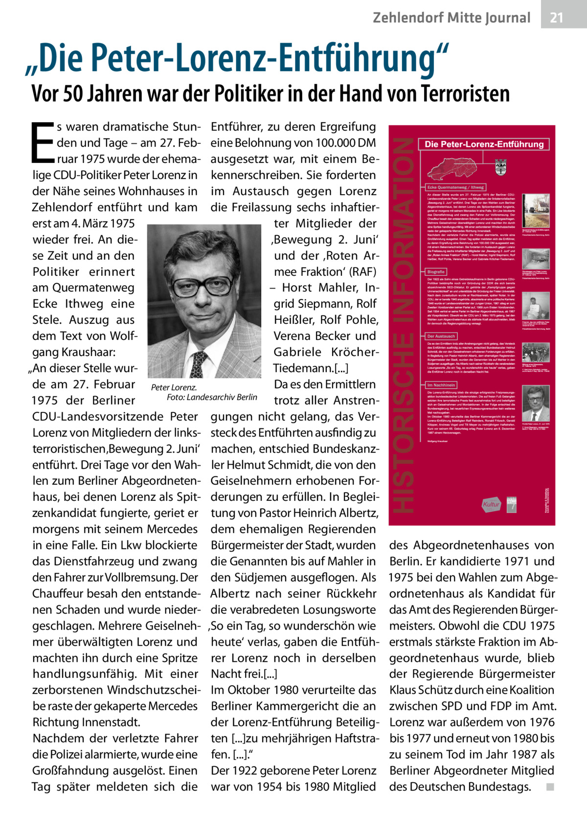 Zehlendorf Mitte Journal  21  „Die Peter-Lorenz-Entführung“  Vor 50 Jahren war der Politiker in der Hand von Terroristen  E  s waren dramatische Stun- Entführer, zu deren Ergreifung den und Tage – am 27. Feb- eine Belohnung von 100.000 DM ruar 1975 wurde der ehema- ausgesetzt war, mit einem Belige CDU-Politiker Peter Lorenz in kennerschreiben. Sie forderten der Nähe seines Wohnhauses in im Austausch gegen Lorenz Zehlendorf entführt und kam die Freilassung sechs inhaftiererst am 4. März 1975 ter Mitglieder der wieder frei. An die‚Bewegung 2.  Juni‘ se Zeit und an den und der ‚Roten Armee Fraktion‘ (RAF) Politiker erinnert am Quermatenweg – Horst Mahler, InEcke Ithweg eine grid Siepmann, Rolf Heißler, Rolf Pohle, Stele. Auszug aus Verena Becker und dem Text von Wolfgang Kraushaar: Gabriele KröcherTiedemann.[...] „An dieser Stelle wurde am 27.  Februar Peter Lorenz. Da es den Ermittlern 1975 der Berliner � Foto: Landesarchiv Berlin trotz aller AnstrenCDU-Landesvorsitzende Peter gungen nicht gelang, das VerLorenz von Mitgliedern der links- steck des Entführten ausfindig zu terroristischen ‚Bewegung 2. Juni‘ machen, entschied Bundeskanzentführt. Drei Tage vor den Wah- ler Helmut Schmidt, die von den len zum Berliner Abgeordneten- Geiselnehmern erhobenen Forhaus, bei denen Lorenz als Spit- derungen zu erfüllen. In Begleizenkandidat fungierte, geriet er tung von Pastor Heinrich Albertz, morgens mit seinem Mercedes dem ehemaligen Regierenden in eine Falle. Ein Lkw blockierte Bürgermeister der Stadt, wurden das Dienstfahrzeug und zwang die Genannten bis auf Mahler in den Fahrer zur Vollbremsung. Der den Südjemen ausgeflogen. Als Chauffeur besah den entstande- Albertz nach seiner Rückkehr nen Schaden und wurde nieder- die verabredeten Losungsworte geschlagen. Mehrere Geiselneh- ‚So ein Tag, so wunderschön wie mer überwältigten Lorenz und heute‘ verlas, gaben die Entfühmachten ihn durch eine Spritze rer Lorenz noch in derselben handlungsunfähig. Mit einer Nacht frei.[...] zerborstenen Windschutzschei- Im Oktober 1980 verurteilte das be raste der gekaperte Mercedes Berliner Kammergericht die an Richtung Innenstadt. der Lorenz-Entführung BeteiligNachdem der verletzte Fahrer ten [...]zu mehrjährigen Haftstradie Polizei alarmierte, wurde eine fen. [...].“ Großfahndung ausgelöst. Einen Der 1922 geborene Peter Lorenz Tag später meldeten sich die war von 1954 bis 1980 Mitglied  des Abgeordnetenhauses von Berlin. Er kandidierte 1971 und 1975 bei den Wahlen zum Abgeordnetenhaus als Kandidat für das Amt des Regierenden Bürgermeisters. Obwohl die CDU 1975 erstmals stärkste Fraktion im Abgeordnetenhaus wurde, blieb der Regierende Bürgermeister Klaus Schütz durch eine Koalition zwischen SPD und FDP im Amt. Lorenz war außerdem von 1976 bis 1977 und erneut von 1980 bis zu seinem Tod im Jahr 1987 als Berliner Abgeordneter Mitglied des Deutschen Bundestags.� ◾