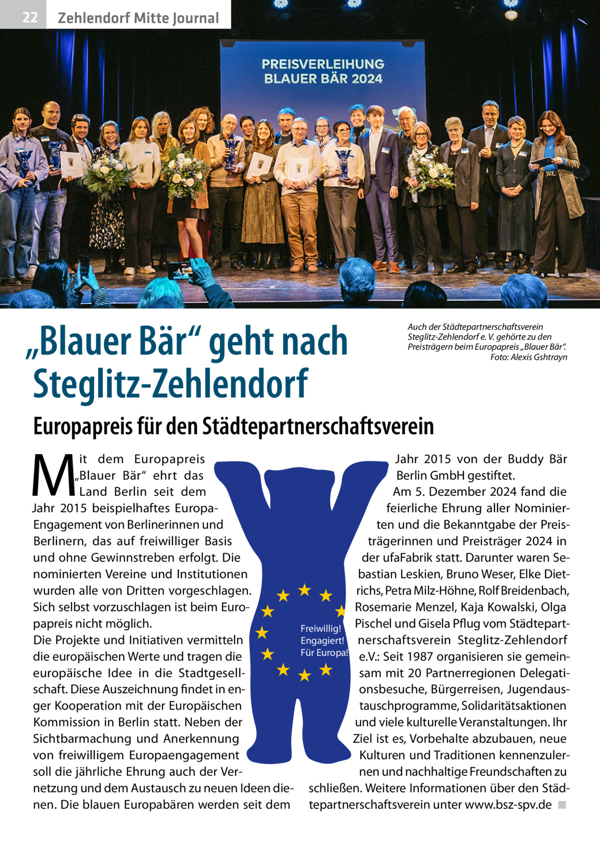 22  Zehlendorf Mitte Journal  „Blauer Bär“ geht nach Steglitz-Zehlendorf  Auch der Städtepartnerschaftsverein Steglitz-Zehlendorf e. V. gehörte zu den Preisträgern beim Europapreis „Blauer Bär“. � Foto: Alexis Gshtrayn  Europapreis für den Städtepartnerschaftsverein  M  it dem Europapreis „Blauer Bär“ ehrt das Land Berlin seit dem Jahr 2015 beispielhaftes EuropaEngagement von Berlinerinnen und Berlinern, das auf freiwilliger Basis und ohne Gewinnstreben erfolgt. Die nominierten Vereine und Institutionen wurden alle von Dritten vorgeschlagen. Sich selbst vorzuschlagen ist beim Europapreis nicht möglich. Die Projekte und Initiativen vermitteln die europäischen Werte und tragen die europäische Idee in die Stadtgesellschaft. Diese Auszeichnung findet in enger Kooperation mit der Europäischen Kommission in Berlin statt. Neben der Sichtbarmachung und Anerkennung von freiwilligem Europaengagement soll die jährliche Ehrung auch der Vernetzung und dem Austausch zu neuen Ideen dienen. Die blauen Europabären werden seit dem  Jahr 2015 von der Buddy Bär Berlin GmbH gestiftet. Am 5. Dezember 2024 fand die feierliche Ehrung aller Nominierten und die Bekanntgabe der Preisträgerinnen und Preisträger 2024 in der ufaFabrik statt. Darunter waren Sebastian Leskien, Bruno Weser, Elke Dietrichs, Petra Milz-Höhne, Rolf Breidenbach, Rosemarie Menzel, Kaja Kowalski, Olga Freiwillig! Pischel und Gisela Pflug vom StädtepartEngagiert! nerschaftsverein Steglitz-Zehlendorf Für Europa! e.V.: Seit 1987 organisieren sie gemeinsam mit 20 Partnerregionen Delegationsbesuche, Bürgerreisen, Jugendaustauschprogramme, Solidaritätsaktionen und viele kulturelle Veranstaltungen. Ihr Ziel ist es, Vorbehalte abzubauen, neue Kulturen und Traditionen kennenzulernen und nachhaltige Freundschaften zu schließen. Weitere Informationen über den Städtepartnerschaftsverein unter www.bsz-spv.de� ◾