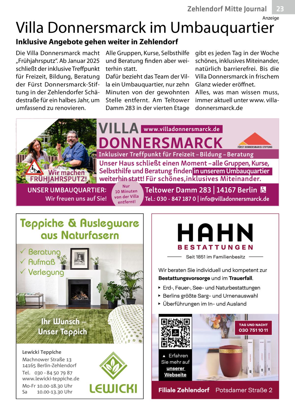 Zehlendorf Mitte Journal  23  Anzeige  Villa Donnersmarck im Umbauquartier Inklusive Angebote gehen weiter in Zehlendorf Die Villa Donnersmarck macht „Frühjahrsputz“. Ab Januar 2025 schließt der inklusive Treffpunkt für Freizeit, Bildung, Beratung der Fürst Donnersmarck-Stiftung in der Zehlendorfer Schädestraße für ein halbes Jahr, um umfassend zu renovieren.  Alle Gruppen, Kurse, Selbsthilfe und Beratung finden aber weiterhin statt. Dafür bezieht das Team der Villa ein Umbauquartier, nur zehn Minuten von der gewohnten Stelle entfernt. Am Teltower Damm 283 in der vierten Etage  Teppiche & Auslegware aus Naturfasern  Beratung  Aufmaß  Verlegung  Ihr Wunsch – Unser Teppich Lewicki Teppiche Machnower Straße   Berlin-Zehlendorf Tel.  -     www.lewicki-teppiche.de Mo-Fr .-. Uhr Sa .-. Uhr  gibt es jeden Tag in der Woche schönes, inklusives Miteinander, natürlich barrierefrei. Bis die Villa Donnersmarck in frischem Glanz wieder eröffnet. Alles, was man wissen muss, immer aktuell unter www. villadonnersmarck.de