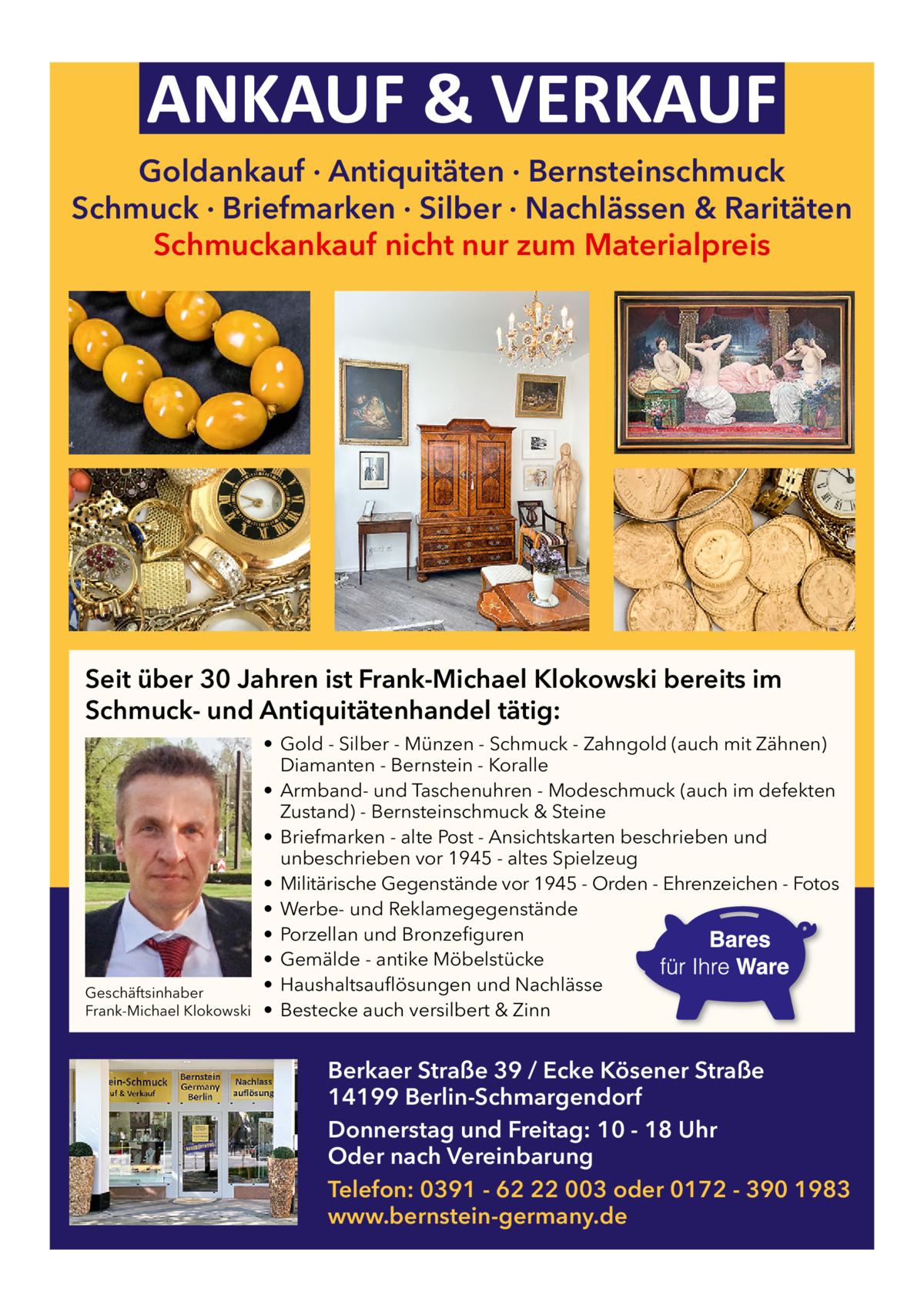 ANKAUF & VERKAUF Goldankauf · Antiquitäten · Bernsteinschmuck Schmuck · Briefmarken · Silber · Nachlässen & Raritäten Schmuckankauf nicht nur zum Materialpreis  Seit über 30 Jahren ist Frank-Michael Klokowski bereits im Schmuck- und Antiquitätenhandel tätig:  Geschäftsinhaber Frank-Michael Klokowski  • Gold - Silber - Münzen - Schmuck - Zahngold (auch mit Zähnen) Diamanten - Bernstein - Koralle • Armband- und Taschenuhren - Modeschmuck (auch im defekten Zustand) - Bernsteinschmuck & Steine • Briefmarken - alte Post - Ansichtskarten beschrieben und unbeschrieben vor 1945 - altes Spielzeug • Militärische Gegenstände vor 1945 - Orden - Ehrenzeichen - Fotos • Werbe- und Reklamegegenstände • Porzellan und Bronzefiguren • Gemälde - antike Möbelstücke • Haushaltsauflösungen und Nachlässe • Bestecke auch versilbert & Zinn  Berkaer Straße 39 / Ecke Kösener Straße 14199 Berlin-Schmargendorf Donnerstag und Freitag: 10 - 18 Uhr Oder nach Vereinbarung Telefon: 0391 - 62 22 003 oder 0172 - 390 1983 www.bernstein-germany.de