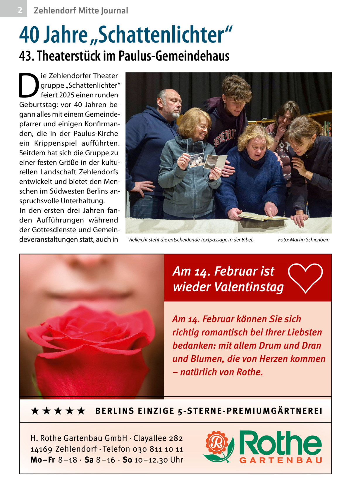 2  Zehlendorf Mitte Journal  40 Jahre „Schattenlichter“  43. Theaterstück im Paulus-Gemeindehaus  D  ie Zehlendorfer Theatergruppe „Schattenlichter“ feiert 2025 einen runden Geburtstag: vor 40  Jahren begann alles mit einem Gemeindepfarrer und einigen Konfirmanden, die in der Paulus-Kirche ein Krippenspiel aufführten. Seitdem hat sich die Gruppe zu einer festen Größe in der kulturellen Landschaft Zehlendorfs entwickelt und bietet den Menschen im Südwesten Berlins anspruchsvolle Unterhaltung. In den ersten drei Jahren fanden Aufführungen während der Gottesdienste und Gemeindeveranstaltungen statt, auch in  Vielleicht steht die entscheidende Textpassage in der Bibel.�  Foto: Martin Schienbein