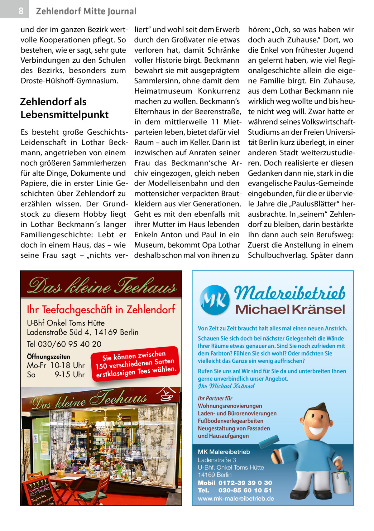 8  Zehlendorf Mitte Journal  und der im ganzen Bezirk wertvolle Kooperationen pflegt. So bestehen, wie er sagt, sehr gute Verbindungen zu den Schulen des Bezirks, besonders zum Droste-Hülshoff-Gymnasium.  Zehlendorf als Lebensmittelpunkt Es besteht große GeschichtsLeidenschaft in Lothar Beckmann, angetrieben von einem noch größeren Sammlerherzen für alte Dinge, Dokumente und Papiere, die in erster Linie Geschichten über Zehlendorf zu erzählen wissen. Der Grundstock zu diesem Hobby liegt in Lothar Beckmann´s langer Familiengeschichte: Lebt er doch in einem Haus, das – wie seine Frau sagt – „nichts ver liert“ und wohl seit dem Erwerb durch den Großvater nie etwas verloren hat, damit Schränke voller Historie birgt. Beckmann bewahrt sie mit ausgeprägtem Sammlersinn, ohne damit dem Heimatmuseum Konkurrenz machen zu wollen. Beckmann‘s Elternhaus in der Beerenstraße, in dem mittlerweile 11  Mietparteien leben, bietet dafür viel Raum – auch im Keller. Darin ist inzwischen auf Anraten seiner Frau das Beckmann‘sche Archiv eingezogen, gleich neben der Modelleisenbahn und den mottensicher verpackten Brautkleidern aus vier Generationen. Geht es mit den ebenfalls mit ihrer Mutter im Haus lebenden Enkeln Anton und Paul in ein Museum, bekommt Opa Lothar deshalb schon mal von ihnen zu  hören: „Och, so was haben wir doch auch Zuhause.“ Dort, wo die Enkel von frühester Jugend an gelernt haben, wie viel Regionalgeschichte allein die eigene Familie birgt. Ein Zuhause, aus dem Lothar Beckmann nie wirklich weg wollte und bis heute nicht weg will. Zwar hatte er während seines VolkswirtschaftStudiums an der Freien Universität Berlin kurz überlegt, in einer anderen Stadt weiterzustudieren. Doch realisierte er diesen Gedanken dann nie, stark in die evangelische Paulus-Gemeinde eingebunden, für die er über viele Jahre die „PaulusBlätter“ herausbrachte. In „seinem“ Zehlendorf zu bleiben, darin bestärkte ihn dann auch sein Berufsweg: Zuerst die Anstellung in einem Schulbuchverlag. Später dann  Malereibetrieb Michael Kränsel  U-Bhf Onkel Toms Hütte Ladenstraße Süd 4, 14169 Berlin Tel 030/60 95 40 20 Öffnungszeiten  Mo-Fr 10-18 Uhr Sa 9-15 Uhr  ischen Sie können zw n Sorten ne de ie ch 150 vers wählen. es Te erstklassigen  Von Zeit zu Zeit braucht halt alles mal einen neuen Anstrich. Schauen Sie sich doch bei nächster Gelegenheit die Wände Ihrer Räume etwas genauer an. Sind Sie noch zufrieden mit dem Farbton? Fühlen Sie sich wohl? Oder möchten Sie vielleicht das Ganze ein wenig auffrischen? Rufen Sie uns an! Wir sind für Sie da und unterbreiten Ihnen gerne unverbindlich unser Angebot. Ihr Michael Kränsel Ihr Partner für Wohnungsrenovierungen Laden- und Bürorenovierungen Fußbodenverlegearbeiten Neugestaltung von Fassaden und Hausaufgängen MK Malereibetrieb Ladenstraße 3 U-Bhf. Onkel Toms Hütte 14169 Berlin Mobil 0172-39 39 0 30 Tel. 030-85 60 10 51 www.mk-malereibetrieb.de